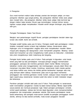 4- Peneguhan
Guru mesti memberi maklum balas terhadap prestasi dan kemajuan pelajar, an masa
peneguhan diberikan juga sangat penting. Jika peneguahan diberikan terlalu awal, pelajar
akan menjadi keliru. Jika peneguhan diberikan terlalu lewat, pelajar tidak berminat lagi
dengan maklum balas tersebut. Bruner juga mementingkan motivasi intrinsic kerana
inginkan supaya pelajar menyelesaikan masalah sendiri dengan bimbingan yang diberikan
oleh guru.
Peringkat Pembelajaran Dalam Teori Bruner
Mengikut teori perkembangan kognitif Bruner, peringkat pembelajaran berubah dalam tiga
turutan iaitu enaktif, ikonik dan simbolik.
Peringkat enaktif berlaku pada usia 0-2 tahun. Peringkat enaktif ialah pembelajaran melalui
tindakan manipulatif kerana ia belum lagi melibatkan bahasa. Kanak-kanak dalam
lingkungan umur ini menggunakan anggota deria untuk menyelesaikan masalah. Bahan
maujud perlu dipegang dan dipergunakan untuk memperolehi pengertian. Misalnya, kanak-
kanak kecil menyentuh api untuk mengetahuinya boleh panas an melecurkan ; melontarkan
bola untuk mengetahuinya boleh melambung dan berguling.
Peringkat ikonik berlaku pada usia 2-4 tahun. Pada peringkat ini digunakan untuk kanak-
kanak yang lebih tua iaitu pembelajaran mencapai peringat sanggup membentukkan
penanggapan (persepsi) dan membina gambaran dalam mental. Mereka mempunyai
kebolehan mental untuk menggambarkan dan membayangkan sesuatu dalam fikiran dan
menyimpan imej dalam fikiran mereka. Contohnya, kanak-kanak boleh melukis gambar
sudu tanpa melihat sudu, kerana dia melukis gambar berdasarkan bayangan atau imej
yang disimpan dalam otaknya. Kanak-kanak pada usia ini juga dapat membentuk
penanggapan dan membina gambaran mental. Contoh, walaupun tanpa menyentuh bahan
tajam seperti pisau, kanak-kanak tersebut sudah tahu bahan itu boleh melukakan tangan
jika terkenanya.
Pemikiran peringkat simbolik ialah pada usia 5-7 tahun. Pada peringkat ini, kanak-kanak
boleh memindahkan pengalaman mereka ke dalam bentuk bahasa. Mereka dapat berfikir
secara abstrak dan membuat penaakulan logik. Dalam peringkat pembelajaran simbolik,
simbol seperti perkataan, bahasa dan formula dapat digunakan untuk mempersembahkan
pengalaman dan menghuraikan penaakulan abstrak. Oleh kerana pembelajaran kanak-
kanak berkembang dari peringkat motor-sensori (enaktif) ke peringkat penanggapan konkrit
(ikonik), akhirnya ke idea sbstrak (simbolik), maka turutan pengajaran haruslah
 