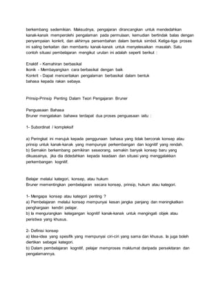 berkembang sedemikian. Maksudnya, pengajaran dirancangkan untuk mendedahkan
kanak-kanak memperolehi pengalaman pada permulaan, kemudian bertindak balas dengan
penyampaian konkrit, dan akhirnya persembahan dalam bentuk simbol. Ketiga-tiga proses
ini saling berkaitan dan membantu kanak-kanak untuk menyelesaikan masalah. Satu
contoh situasi pembelajaran mengikut urutan ini adalah seperti berikut :
Enaktif - Kemahiran berbasikal
Ikonik - Membayangkan cara berbasikal dengan baik
Konkrit - Dapat menceritakan pengalaman berbasikal dalam bentuk
bahasa kepada rakan sebaya.
Prinsip-Prinsip Penting Dalam Teori Pengajaran Bruner
Penguasaan Bahasa
Bruner mengatakan bahawa terdapat dua proses penguasaan iaitu :
1- Subordinat / kompleksif
a) Peringkat ini merujuk kepada penggunaan bahasa yang tidak bercorak konsep atau
prinsip untuk kanak-kanak yang mempunyai perkembangan dan kognitif yang rendah.
b) Semakin berkembang pemikiran seseorang, semakin banyak konsep baru yang
dikuasainya, jika dia didedahkan kepada keadaan dan situasi yang menggalakkan
perkembangan kognitif.
Belajar melalui kategori, konsep, atau hukum
Bruner mementingkan pembelajaran secara konsep, prinsip, hukum atau kategori.
1- Mengapa konsep atau kategori penting ?
a) Pembelajaran melalui konsep mempunyai kesan jangka panjang dan meningkatkan
penghargaan kendiri pelajar.
b) Ia mengurangkan ketegangan kognitif kanak-kanak untuk mengingati objek atau
peristiwa yang khusus.
2- Definisi konsep
a) Idea-idea yang spesifik yang mempunyai ciri-ciri yang sama dan khusus. Ia juga boleh
diertikan sebagai kategori.
b) Dalam pembelajaran kognitif, pelajar memproses maklumat daripada persekitaran dan
pengalamannya.
 