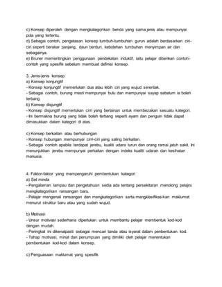 c) Konsep diperoleh dengan mengkategorikan benda yang sama jenis atau mempunyai
pola yang tertentu.
d) Sebagai contoh, pengelasan konsep tumbuh-tumbuhan gurun adalah berdasarkan ciri-
ciri seperti berakar panjang, daun berduri, kebolehan tumbuhan menyimpan air dan
sebagainya.
e) Bruner mementingkan penggunaan pendekatan induktif, iaitu pelajar diberikan contoh-
contoh yang spesifik sebelum membuat definisi konsep.
3. Jenis-jenis konsep
a) Konsep konjungtif
- Konsep konjungtif memerlukan dua atau lebih ciri yang wujud serentak.
- Sebagai contoh, burung mesti mempunyai bulu dan mempunyai sayap sebelum ia boleh
terbang.
b) Konsep disjungtif
- Konsep disjungtif memerlukan cirri yang berlainan untuk membezakan sesuatu kategori.
- Ini bermakna burung yang tidak boleh terbang seperti ayam dan penguin tidak dapat
dimasukkan dalam kategori di atas.
c) Konsep berkaitan atau berhubungan
- Konsep hubungan mempunyai cirri-ciri yang saling berkaitan.
- Sebagai contoh apabila terdapat jerebu, kualiti udara turun dan orang ramai jatuh sakit. Ini
menunjukkan jerebu mempunyai perkaitan dengan indeks kualiti udaran dan kesihatan
manusia.
4. Faktor-faktor yang mempengaruhi pembentukan kategori
a) Set minda
- Pengalaman lampau dan pengetahuan sedia ada tentang persekitaran menolong pelajra
mengkategorikan ransangan baru.
- Pelajar mengenali ransangan dan mengkategorikan serta mengklasifikasikan maklumat
menurut struktur baru atau yang sudah wujud.
b) Motivasi
- Unsur motivasi sederhana diperlukan untuk membantu pelajar membentuk kod-kod
dengan mudah.
- Peringkat ini dikenalpasti sebagai mencari tanda atau isyarat dalam penbentukan kod.
- Tahap motivasi, minat dan penumpuan yang dimiliki oleh pelajar menentukan
pembentukan kod-kod dalam konsep.
c) Penguasaan maklumat yang spesifik
 