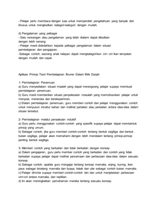 - Pelajar perlu membaca dengan luas untuk memperoleh pengetahuan yang banyak dan
khusus untuk mengkodkan kategori-kategori dengan mudah.
d) Pengalaman yang pelbagai
- Satu ransangan atau pengalaman yang telah dialami dapat dikodkan
dengan lebih senang.
- Pelajar mesti didedahkan kepada pelbagai pengalaman dalam situasi
pembelajaran dan pengajaran.
-Sebagai contoh, seorang anak nelayan dapat mengkategorikan ciri- ciri ikan tempatan
dengan mudah dan cepat.
Aplikasi Prinsip Teori Pembelajaran Bruner Dalam Bilik Darjah
1- Pembelajaran Penemuan
a) Guru menyediakan situasi maalah yang dapat merangsang pelajar supaya membuat
pembelajaran penemuan.
b) Guru mesti memberikan situasi penyelesaian masalah yang memotivasikan pelajar untuk
menyoal, meneroka dan bereksperimen.
c) Dalam pembelajaran penemuan, guru memberi contoh dan pelajar menggunakan contoh
untuk menyusun struktur bahan dan melihat pertalian atau perkaitan antara idea-idea dalam
situasi tersebut.
2- Pembelajaran melalui penaakulan induktif
a) Guru perlu menggunakan contoh-contoh yang spesifik supaya pelajar dapat membentuk
prinsip yang umum.
b) Sebagai contoh, jika guru memberi contoh-contoh tentang bentuk segitiga dan bentuk
bukan segitiga, pelajar akan memahami dengan lebih mendalam tentang prinsip-prinsip
penting bentuk segitiga.
3- Memberi contoh yang berkaitan dan tidak berkaitan dengan konsep
a) Dalam pengajaran, guru perlu member contoh yang berkaitan dan contoh yang tidak
berkaitan supaya pelajar dapat melihat persamaan dan perbezaan idea-idea dalam sesuatu
konsep.
b) Sebagai contoh, apabila guru mengajar tentang konsep mamalia, anjing, kucing, ikan
paus sebagai binatang mamalia dan buaya, katak dan ular sebagai contoh bukan mamalia.
c) Pelajar diminta supaya memberi contoh-contoh lain dan untuk menjelaskan perbezaan
cirri-ciri antara mamalia, dan reptilian.
d) Ini akan meningkatkan pemahaman mereka tentang sesuatu konsep.
 