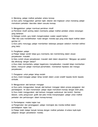 4- Menolong pelajar melihat perkaitan antara konsep
a) Guru perlu menggunakan gambar rajah, lakaran dan ringkasan untuk menolong pelajar
memahami perkaitan idea-idea dalam sesuatu konsep.
5- Menggalakkan pelajar membuat pemikiran intuitif
a) Pemikiran intuitif penting dalam membantu pelajar melihat pertalian antara ransangan
yang berlainan.
b) Sebagai contoh, guru boleh mengemukakan soalan seperti berikut :
' Mari kita cuba mendefinisikan hutan dengan meneka apa yang anda dapat melihat dalam
gambar ini'.
c) Guru perlu menunggu pelajar memberikan beberapa jawapan sebelum memberi definisi
yang betul.
6- Penglibatan pelajar
a) Pelajar belajar sendiri tetapi guru membantu dan membimbing dalam situasi
penyelesaian masalah.
b) Satu contoh situasi penyelesaian masalah ialah dalam eksperimen ' Mengapa api padam
bila dilindungi dengan bekas?'
c) Guru tidak memberitahu pelajar bagaimana menyelesaikan masalah tetapi memberikan
bahan, menyuruh pelajar membuat pemerhatian, membentuk hipotesis dan menguji
penyelesaian.
7- Pengajaran untuk pelajar tahap rendah
a) Guru mesti mengajar pelajar tahap rendah dalam urutan enaktif kepada ikonik kepada
simbolik.
8- Menggunakan alat bantuan mengajar
a) Guru perlu menggunakan banyak alat bantuan mengajar dalam proses pengajaran dan
pembelajaran. Ini akan menentukan pelajar dapat memahami konsep dengan lebih jelas.
b) Guru boleh menggunakan alat bantuan mengajar audiovisual dan konkrit. Gambar,
lakaran, carta, pengurusan grafik dan peta minda menyenangkan pelajar untuk melihat
perkaitan dan perhubungan dalam konsep-konsep.
9- Pembelajaran melalui kajian luar
a) Pengamatan dan penanggapan pelajar meningkat jika mereka terlibat dalam
pembelajaran kajian luar.
b) Pelajar boleh belajar banyak konsep dengan melihat perkaitan di antara topik-topik
pelajaran dengan persekitaran mereka.
 
