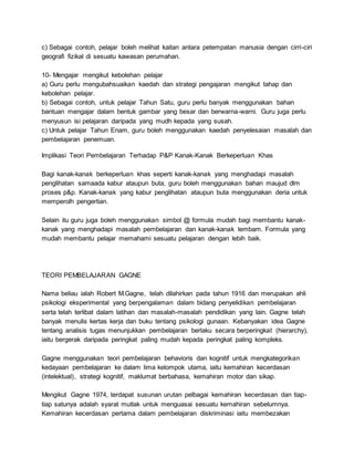 c) Sebagai contoh, pelajar boleh melihat kaitan antara petempatan manusia dengan cirri-ciri
geografi fizikal di sesuatu kawasan perumahan.
10- Mengajar mengikut kebolehan pelajar
a) Guru perlu mengubahsuaikan kaedah dan strategi pengajaran mengikut tahap dan
kebolehan pelajar.
b) Sebagai contoh, untuk pelajar Tahun Satu, guru perlu banyak menggunakan bahan
bantuan mengajar dalam bentuk gambar yang besar dan berwarna-warni. Guru juga perlu
menyusun isi pelajaran daripada yang mudh kepada yang susah.
c) Untuk pelajar Tahun Enam, guru boleh menggunakan kaedah penyelesaian masalah dan
pembelajaran penemuan.
Implikasi Teori Pembelajaran Terhadap P&P Kanak-Kanak Berkeperluan Khas
Bagi kanak-kanak berkeperluan khas seperti kanak-kanak yang menghadapi masalah
penglihatan samaada kabur ataupun buta, guru boleh menggunakan bahan maujud dlm
proses p&p. Kanak-kanak yang kabur penglihatan ataupun buta menggunakan deria untuk
memperolh pengertian.
Selain itu guru juga boleh menggunakan simbol @ formula mudah bagi membantu kanak-
kanak yang menghadapi masalah pembelajaran dan kanak-kanak lembam. Formula yang
mudah membantu pelajar memahami sesuatu pelajaran dengan lebih baik.
TEORI PEMBELAJARAN GAGNE
Nama beliau ialah Robert M.Gagne, telah dilahirkan pada tahun 1916 dan merupakan ahli
psikologi eksperimental yang berpengalaman dalam bidang penyelidikan pembelajaran
serta telah terlibat dalam latihan dan masalah-masalah pendidikan yang lain. Gagne telah
banyak menulis kertas kerja dan buku tentang psikologi gunaan. Kebanyakan idea Gagne
tentang analisis tugas menunjukkan pembelajaran berlaku secara berperingkat (hierarchy),
iaitu bergerak daripada peringkat paling mudah kepada peringkat paling kompleks.
Gagne menggunakan teori pembelajaran behavioris dan kognitif untuk mengkategorikan
kedayaan pembelajaran ke dalam lima kelompok utama, iaitu kemahiran kecerdasan
(intelektual), strategi kognitif, maklumat berbahasa, kemahiran motor dan sikap.
Mengikut Gagne 1974, terdapat susunan urutan pelbagai kemahiran kecerdasan dan tiap-
tiap satunya adalah syarat mutlak untuk menguasai sesuatu kemahiran sebelumnya.
Kemahiran kecerdasan pertama dalam pembelajaran diskriminasi iaitu membezakan
 
