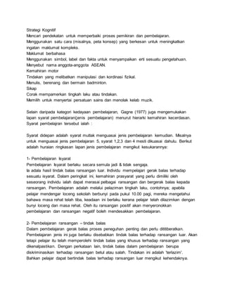 Strategi Kognitif
Mencari pendekatan untuk memperbaiki proses pemikiran dan pembelajaran.
Menggunakan satu cara (misalnya, peta konsep) yang berkesan untuk meningkatkan
ingatan maklumat kompleks.
Maklumat berbahasa
Menggunakan simbol, label dan fakta untuk menyampaikan erti sesuatu pengetahuan.
Menyebut nama anggota-anggota ASEAN.
Kemahiran motor
Tindakan yang melibatkan manipulasi dan kordinasi fizikal.
Menulis, berenang dan bermain badminton.
Sikap
Corak mempamerkan tingkah laku atau tindakan.
Memilih untuk menyertai persatuan sains dan menolak kelab muzik.
Selain daripada kategori kedayaan pembelajaran, Gagne (1977) juga mengemukakan
lapan syarat pembelajaran(jenis pembelajaran) menurut hierarki kemahiran kecerdasan.
Syarat pembelajran tersebut ialah :
Syarat didepan adalah syarat mutlak menguasai jenis pembelajaran kemudian. Misalnya
untuk menguasai jenis pembelajaran 5, syarat 1,2,3 dan 4 mesti dikuasai dahulu. Berikut
adalah huraian ringkasan lapan jenis pembelajaran mengikut kesukarannya:
1- Pembelajaran Isyarat
Pembelajaran Isyarat berlaku secara semula jadi & tidak sengaja.
Ia adala hasil tindak balas ransangan luar. Individu mempelajari gerak balas terhadap
sesuatu isyarat. Dalam peringkat ini, kemahiran prasyarat yang perlu dimiliki oleh
seseorang individu ialah dapat merasai pelbagai ransangan dan bergerak balas kepada
ransangan. Pembelajaran adalah melalui pelaziman tingkah laku, contohnya; apabila
pelajar mendengar loceng sekolah berbunyi pada pukul 10.00 pagi, mereka mengetahui
bahawa masa rehat telah tiba, keadaan ini berlaku kerana pelajar telah dilazimkan dengan
bunyi loceng dan masa rehat. Oleh itu ransangan positif akan menyeronokkan
pembelajaran dan ransangan negatif boleh mendesakkan pembelajaran.
2- Pembelajaran ransangan – tindak balas
Dalam pembelajaran gerak balas proses peneguhan penting dan perlu dititiberatkan.
Pembelajaran jenis ini juga berlaku disebabkan tindak balas terhadap ransangan luar. Akan
tetapi pelajar itu telah memperolehi tindak balas yang khusus terhadap ransangan yang
dikenalpastikan. Dengan perkataan lain, tindak balas dalam pembelajaran berupa
diskriminasikan terhadap ransangan betul atau salah. Tindakan ini adalah 'terlazim'.
Bahkan pelajar dapat bertindak balas terhadap ransangan luar mengikut kehendaknya.
 