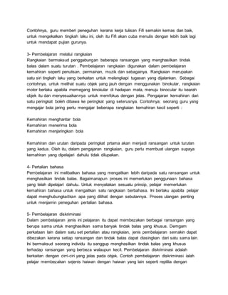 Contohnya, guru memberi peneguhan kerana kerja tulisan Fifi semakin kemas dan baik,
untuk mengekalkan tingkah laku ini, oleh itu Fifi akan cuba menulis dengan lebih baik lagi
untuk mendapat pujian gurunya.
3- Pembelajaran melalui rangkaian
Rangkaian bermaksud penggabungan beberapa ransangan yang menghasilkan tindak
balas dalam suatu turutan . Pembelajaran rangkaian digunakan dalam pembelajaran
kemahiran seperti penulisan, permainan, muzik dan sebagainya. Rangkaian merupakan
satu siri tingkah laku yang berkaitan untuk melengkapi tugasan yang dijalankan. Sebagai
contohnya, untuk melihat suatu objek yang jauh dengan menggunakan binokular, rangkaian
motor berlaku apabila memegang binokular di hadapan mata, menuju binocular itu kearah
objek itu dan menyesuaikannya untuk memfokus dengan jelas. Pengajaran kemahiran dari
satu peringkat boleh dibawa ke peringkat yang seterusnya. Contohnya; seorang guru yang
mengajar bola jaring perlu mengajar beberapa rangkaian kemahiran kecil seperti :
Kemahiran menghantar bola
Kemahiran menerima bola
Kemahiran menjaringkan bola
Kemahiran dan urutan daripada peringkat prtama akan menjadi ransangan untuk turutan
yang kedua. Oleh itu, dalam pengajaran rangkaian, guru perlu membuat ulangan supaya
kemahiran yang dipelajari dahulu tidak dilupakan.
4- Pertalian bahasa
Pembelajaran ini melibatkan bahasa yang mengaitkan lebih daripada satu ransangan untuk
menghasilkan tindak balas. Bagaimanapun proses ini memerlukan penggunaan bahasa
yang telah dipelajari dahulu. Untuk menyatakan sesuatu prinsip, pelajar memerlukan
kemahiran bahasa untuk mengaitkan satu rangkaian berbahasa. Ini berlaku apabila pelajar
dapat menghubungkaitkan apa yang dilihat dengan sebutannya. Proses ulangan penting
untuk menjamin peneguhan pertalian bahasa.
5- Pembelajaran diskriminasi
Dalam pembelajaran jenis ini pelajaran itu dapat membezakan berbagai ransangan yang
berupa sama untuk menghasilkan sama banyak tindak balas yang khusus. Demgam
perkataan lain dalam satu set pertalian atau rangkaian, jenis pembelajaran semakin dapat
dibezakan kerana setiap ransangan dan tindak balas dapat diasingkan dari satu sama lain.
Ini bermaksud seorang individu itu sanggup menghasilkan tindak balas yang khusus
terhadap ransangan yang berbeza walaupun kecil. Pembelajaran diskriminasi adalah
berkaitan dengan cirri-ciri yang jelas pada objek. Contoh pembelajaran diskriminasi ialah
pelajar membezakan sejenis haiwan dengan haiwan yang lain seperti reptilia dengan
 