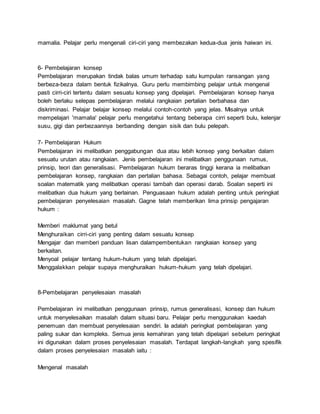 mamalia. Pelajar perlu mengenali ciri-ciri yang membezakan kedua-dua jenis haiwan ini.
6- Pembelajaran konsep
Pembelajaran merupakan tindak balas umum terhadap satu kumpulan ransangan yang
berbeza-beza dalam bentuk fizikalnya. Guru perlu membimbing pelajar untuk mengenal
pasti cirri-ciri tertentu dalam sesuatu konsep yang dipelajari. Pembelajaran konsep hanya
boleh berlaku selepas pembelajaran melalui rangkaian pertalian berbahasa dan
diskriminasi. Pelajar belajar konsep melalui contoh-contoh yang jelas. Misalnya untuk
mempelajari 'mamalia' pelajar perlu mengetahui tentang beberapa cirri seperti bulu, kelenjar
susu, gigi dan perbezaannya berbanding dengan sisik dan bulu pelepah.
7- Pembelajaran Hukum
Pembelajaran ini melibatkan penggabungan dua atau lebih konsep yang berkaitan dalam
sesuatu urutan atau rangkaian. Jenis pembelajaran ini melibatkan penggunaan rumus,
prinsip, teori dan generalisasi. Pembelajaran hukum beraras tinggi kerana ia melibatkan
pembelajaran konsep, rangkaian dan pertalian bahasa. Sebagai contoh, pelajar membuat
soalan matematik yang melibatkan operasi tambah dan operasi darab. Soalan seperti ini
melibatkan dua hukum yang berlainan. Penguasaan hukum adalah penting untuk peringkat
pembelajaran penyelesaian masalah. Gagne telah memberikan lima prinsip pengajaran
hukum :
Memberi maklumat yang betul
Menghuraikan cirri-ciri yang penting dalam sesuatu konsep
Mengajar dan memberi panduan lisan dalampembentukan rangkaian konsep yang
berkaitan.
Menyoal pelajar tentang hukum-hukum yang telah dipelajari.
Menggalakkan pelajar supaya menghuraikan hukum-hukum yang telah dipelajari.
8-Pembelajaran penyelesaian masalah
Pembelajaran ini melibatkan penggunaan prinsip, rumus generalisasi, konsep dan hukum
untuk menyelesaikan masalah dalam situasi baru. Pelajar perlu menggunakan kaedah
penemuan dan membuat penyelesaian sendiri. Ia adalah peringkat pembelajaran yang
paling sukar dan kompleks. Semua jenis kemahiran yang telah dipelajari sebelum peringkat
ini digunakan dalam proses penyelesaian masalah. Terdapat langkah-langkah yang spesifik
dalam proses penyelesaian masalah iaitu :
Mengenal masalah
 