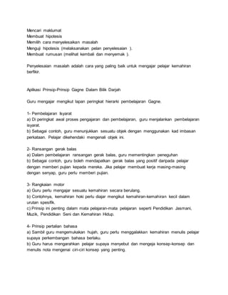 Mencari maklumat
Membuat hipotesis
Memilih cara menyelesaikan masalah
Menguji hipotesis (melaksanakan pelan penyelesaian ).
Membuat rumusan (melihat kembali dan menyemak ).
Penyelesaian masalah adalah cara yang paling baik untuk mengajar pelajar kemahiran
berfikir.
Aplikasi Prinsip-Prinsip Gagne Dalam Bilik Darjah
Guru mengajar mengikut lapan peringkat hierarki pembelajaran Gagne.
1- Pembelajaran Isyarat
a) Di peringkat awal proses pengajaran dan pembelajaran, guru menjalankan pembelajaran
isyarat.
b) Sebagai contoh, guru menunjukkan sesuatu objek dengan menggunakan kad imbasan
perkataan. Pelajar dikehendaki mengenali objek ini.
2- Ransangan gerak balas
a) Dalam pembelajaran ransangan gerak balas, guru mementingkan peneguhan
b) Sebagai contoh, guru boleh mendapatkan gerak balas yang positif daripada pelajar
dengan memberi pujian kepada mereka. Jika pelajar membuat kerja masing-masing
dengan senyap, guru perlu memberi pujian.
3- Rangkaian motor
a) Guru perlu mengajar sesuatu kemahiran secara berulang.
b) Contohnya, kemahiran hoki perlu diajar mengikut kemahiran-kemahiran kecil dalam
urutan spesifik.
c) Prinsip ini penting dalam mata pelajaran-mata pelajaran seperti Pendidikan Jasmani,
Muzik, Pendidikan Seni dan Kemahiran Hidup.
4- Prinsip pertalian bahasa
a) Sambil guru mengemukakan hujah, guru perlu menggalakkan kemahiran menulis pelajar
supaya perkembangan bahasa berlaku.
b) Guru harus mengarahkan pelajar supaya menyebut dan mengeja konsep-konsep dan
menulis nota mengenai ciri-ciri konsep yang penting.
 