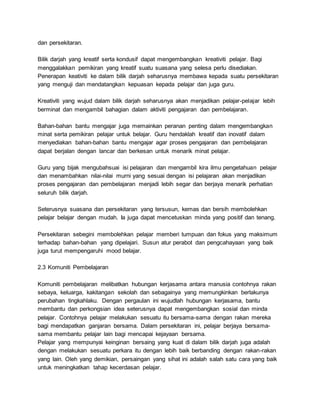 dan persekitaran.
Bilik darjah yang kreatif serta kondusif dapat mengembangkan kreativiti pelajar. Bagi
menggalakkan pemikiran yang kreatif suatu suasana yang selesa perlu disediakan.
Penerapan keativiti ke dalam bilik darjah seharusnya membawa kepada suatu persekitaran
yang menguji dan mendatangkan kepuasan kepada pelajar dan juga guru.
Kreativiti yang wujud dalam bilik darjah seharusnya akan menjadikan pelajar-pelajar lebih
berminat dan mengambil bahagian dalam aktiviti pengajaran dan pembelajaran.
Bahan-bahan bantu mengajar juga memainkan peranan penting dalam mengembangkan
minat serta pemikiran pelajar untuk belajar. Guru hendaklah kreatif dan inovatif dalam
menyediakan bahan-bahan bantu mengajar agar proses pengajaran dan pembelajaran
dapat berjalan dengan lancar dan berkesan untuk menarik minat pelajar.
Guru yang bijak mengubahsuai isi pelajaran dan mengambil kira ilmu pengetahuan pelajar
dan menambahkan nilai-nilai murni yang sesuai dengan isi pelajaran akan menjadikan
proses pengajaran dan pembelajaran menjadi lebih segar dan berjaya menarik perhatian
seluruh bilik darjah.
Seterusnya suasana dan persekitaran yang tersusun, kemas dan bersih membolehkan
pelajar belajar dengan mudah. Ia juga dapat mencetuskan minda yang positif dan tenang.
Persekitaran sebegini membolehkan pelajar memberi tumpuan dan fokus yang maksimum
terhadap bahan-bahan yang dipelajari. Susun atur perabot dan pengcahayaan yang baik
juga turut mempengaruhi mood belajar.
2.3 Komuniti Pembelajaran
Komuniti pembelajaran melibatkan hubungan kerjasama antara manusia contohnya rakan
sebaya, keluarga, kakitangan sekolah dan sebagainya yang memungkinkan berlakunya
perubahan tingkahlaku. Dengan pergaulan ini wujudlah hubungan kerjasama, bantu
membantu dan perkongsian idea seterusnya dapat mengembangkan sosial dan minda
pelajar. Contohnya pelajar melakukan sesuatu itu bersama-sama dengan rakan mereka
bagi mendapatkan ganjaran bersama. Dalam persekitaran ini, pelajar berjaya bersama-
sama membantu pelajar lain bagi mencapai kejayaan bersama.
Pelajar yang mempunyai keinginan bersaing yang kuat di dalam bilik darjah juga adalah
dengan melakukan sesuatu perkara itu dengan lebih baik berbanding dengan rakan-rakan
yang lain. Oleh yang demikian, persaingan yang sihat ini adalah salah satu cara yang baik
untuk meningkatkan tahap kecerdasan pelajar.
 