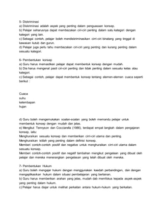 5- Diskriminasi
a) Diskriminasi adalah aspek yang penting dalam penguasaan konsep.
b) Pelajar seharusnya dapat membezakan ciri-ciri penting dalam satu kategori dengan
kategori yang lain.
c) Sebagai contoh, pelajar boleh mendiskriminasikan cirri-ciri binatang yang tinggal di
kawasan kutub dan gurun.
d) Pelajar juga perlu tahu membezakan ciri-ciri yang penting dan kurang penting dalam
sesuatu kategori.
6- Pembentukan konsep
a) Guru harus memastikan pelajar dapat membentuk konsep dengan mudah.
b) Dia harus mengenal pasti ciri-ciri penting dan tidak penting dalam sesuatu kelas atau
kategori.
c) Sebagai contoh, pelajar dapat membentuk konsep tentang elemen-elemen cuaca seperti
berikut :
Cuaca
suhu
kelembapan
hujan
d) Guru boleh mengemukakan soalan-soalan yang boleh memandu pelajar untuk
membentuk konsep dengan mudah dan jelas.
e) Mengikut Tennyson dan Cocciarella (1986), terdapat empat langkah dalam pengajaran
konsep, iaitu:
Menghuraikan sesuatu konsep dan memberikan cirri-ciri utama dan penting.
Menghuraikan istilah yang penting dalam definisi konsep.
Memberi contoh-contoh positif dan negative untuk menghuraikan cirri-ciri utama dalam
sesuatu konsep.
Memberi contoh-contoh positif dan negatif tambahan mengikut pengelaan yang dibuat oleh
pelajar dan mereka menerangkan pengelasan yang telah dibuat oleh mereka.
7- Pembentukan Hukum
a) Guru boleh mengajar hukum dengan menggunakan kaedah perbandingan, dan dengan
mengaplikasikan hukum dalam situasi pembelajaran yang berlainan.
b) Guru harus memberikan arahan yang jelas, mudah dab memfokus kepada aspek-aspek
yang penting dalam hukum.
c) Pelajar harus diajar untuk melihat perkaitan antara hukum-hukum yang berkaitan.
 