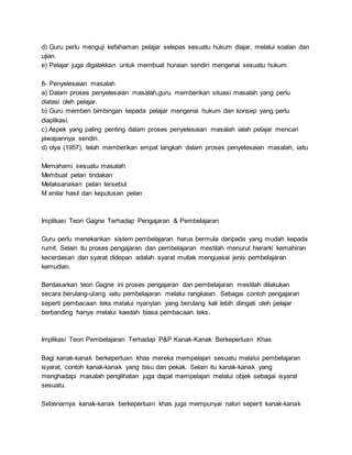d) Guru perlu menguji kefahaman pelajar selepas sesuatu hukum diajar, melalui soalan dan
ujian.
e) Pelajar juga digalakkan untuk membuat huraian sendiri mengenai sesuatu hukum.
8- Penyelesaian masalah
a) Dalam proses penyelesaian masalah,guru memberikan situasi masalah yang perlu
diatasi oleh pelajar.
b) Guru memberi bimbingan kepada pelajar mengenai hukum dan konsep yang perlu
diaplikasi.
c) Aspek yang paling penting dalam proses penyelesaian masalah ialah pelajar mencari
jawapannya sendiri.
d) olya (1957), telah memberikan empat langkah dalam proses penyelesaian masalah, iaitu
:
Memahami sesuatu masalah
Membuat pelan tindakan
Melaksanakan pelan tersebut
M enilai hasil dan keputusan pelan
Implikasi Teori Gagne Terhadap Pengajaran & Pembelajaran
Guru perlu menekankan sistem pembelajaran harus bermula daripada yang mudah kepada
rumit. Selain itu proses pengajaran dan pembelajaran mestilah menurut hierarki kemahiran
kecerdasan dan syarat didepan adalah syarat mutlak menguasai jenis pembelajaran
kemudian.
Berdasarkan teori Gagne ini proses pengajaran dan pembelajaran mestilah dilakukan
secara berulang-ulang iaitu pembelajaran melalui rangkaian. Sebagai contoh pengajaran
seperti pembacaan teks melalui nyanyian yang berulang kali lebih diingati oleh pelajar
berbanding hanya melalui kaedah biasa pembacaan teks.
Implikasi Teori Pembelajaran Terhadap P&P Kanak-Kanak Berkeperluan Khas
Bagi kanak-kanak berkeperluan khas mereka mempelajari sesuatu melalui pembelajaran
isyarat, contoh kanak-kanak yang bisu dan pekak. Selain itu kanak-kanak yang
menghadapi masalah penglihatan juga dapat mempelajari melalui objek sebagai isyarat
sesuatu.
Sebenarnya kanak-kanak berkeperluan khas juga mempunyai naluri seperti kanak-kanak
 