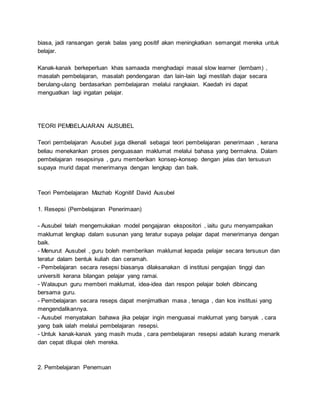 biasa, jadi ransangan gerak balas yang positif akan meningkatkan semangat mereka untuk
belajar.
Kanak-kanak berkeperluan khas samaada menghadapi masal slow learner (lembam) ,
masalah pembelajaran, masalah pendengaran dan lain-lain lagi mestilah diajar secara
berulang-ulang berdasarkan pembelajaran melalui rangkaian. Kaedah ini dapat
menguatkan lagi ingatan pelajar.
TEORI PEMBELAJARAN AUSUBEL
Teori pembelajaran Ausubel juga dikenali sebagai teori pembelajaran penerimaan , kerana
beliau menekankan proses penguasaan maklumat melalui bahasa yang bermakna. Dalam
pembelajaran resepsinya , guru memberikan konsep-konsep dengan jelas dan tersusun
supaya murid dapat menerimanya dengan lengkap dan baik.
Teori Pembelajaran Mazhab Kognitif David Ausubel
1. Resepsi (Pembelajaran Penerimaan)
- Ausubel telah mengemukakan model pengajaran ekspositori , iaitu guru menyampaikan
maklumat lengkap dalam susunan yang teratur supaya pelajar dapat menerimanya dengan
baik.
- Menurut Ausubel , guru boleh memberikan maklumat kepada pelajar secara tersusun dan
teratur dalam bentuk kuliah dan ceramah.
- Pembelajaran secara resepsi biasanya dilaksanakan di institusi pengajian tinggi dan
universiti kerana bilangan pelajar yang ramai.
- Walaupun guru memberi maklumat, idea-idea dan respon pelajar boleh dibincang
bersama guru.
- Pembelajaran secara reseps dapat menjimatkan masa , tenaga , dan kos institusi yang
mengendalikannya.
- Ausubel menyatakan bahawa jika pelajar ingin menguasai maklumat yang banyak , cara
yang baik ialah melalui pembelajaran resepsi.
- Untuk kanak-kanak yang masih muda , cara pembelajaran resepsi adalah kurang menarik
dan cepat dilupai oleh mereka.
2. Pembelajaran Penemuan
 