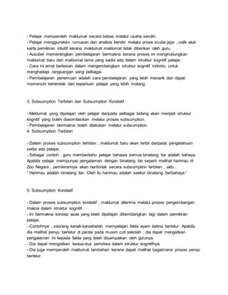 - Pelajar memperoleh maklumat secara bebas melalui usaha sendiri.
- Pelajar menggunakan rumusan dan analisis kendiri melalui prose scuba jaya , celik akal
serta pemikiran intuitif kerana maklumat maklumat tidak diberikan oleh guru.
- Ausubel mementingkan pembelajaran bermakna kerana proses ini menghubungkan
maklumat baru dan maklumat lama yang sedia ada dalam struktur kognitif pelajar.
- Cara ini amat berkesan dalam mengembangkan struktur kognitif individu untuk
menghadapi rangsangan yang pelbagai.
- Pembelajaran penemuan adalah cara pembelajaran yang lebih menarik dan dapat
memenuhi kehendak dan keperluan pelajar yang lebih matang.
3. Subsumption Terbitan dan Subsumption Korelatif
- Maklumat yang dipelajari oleh pelajar daripada pelbagai bidang akan menjadi struktur
kognitif yang boleh diasimilasikan melalui proses subsumption.
- Pembelajaran bermakna boleh dilakukan melalui subsumption.
4. Subsumption Terbitan
- Dalam proses subsumption terbitan , maklumat baru akan terbit daripada pengetahuan
sedia ada pelajar.
- Sebagai contoh , guru memberitahu pelajar bahawa semua binatang liar adalah bahaya.
Apabila pelajar mempunyai pengalaman dengan binatang liar seperti melihat harimau di
Zoo Negara , pemikirannya akan bertindak secara subsumption terbitan , iaitu ,
“ Harimau adalah binatang liar. Oleh itu harimau adalah seekor binatang berbahaya.”
5. Subsumption Korelatif
- Dalam proses subsumption korelatif , maklumat diterima melalui proses pengembangan
makna dalam struktur kognitif.
- Ini bermakna konsep asas yang telah dipelajari dikembangkan lagi dalam pemikiran
pelajar.
- Contohnya , seorang kanak-kanaktelah mempelajari fakta ayam betina bertelur. Apabila
dia melihat penyu bertelur di pantai pada musim cuti sekolah , dia dapat mengaitkan
pengalaman ini kepada fakta yang telah disampaikan oleh gurunya.
- Dia dapat mengaitkan kedua-dua peristiwa dalam struktur kognitifnya.
- Dia juga memperoleh maklumat tambahan kerana dapat melihat bagaimana proses penyu
bertelur.
 