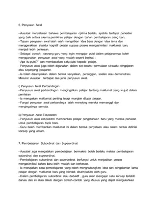 6. Penyusun Awal
- Ausubel menyatakan bahawa pembelajaran optima berlaku apabila terdapat perkaitan
yang baik antara skema pemikiran pelajar dengan bahan pembelajaran yang baru.
- Tujuan penyusun awal ialah ialah mengaitkan idea baru dengan idea lama dan
menggerakkan struktur kognitif pelajar supaya proses mengasimilasi maklumat baru
menjadi lebih berkesan.
- Sebagai contoh , seorang guru yang ingin mengajar puisi dalam pelajarannya boleh
menggunakan penyusun awal yang mudah seperti berikut :
“ Apa itu puisi?” dan membacakan satu puisi kepada pelajar.
- Penyusun awal juga boleh digunakan dalam set induksi permulaan sesuatu pengajaran
atau sepanjang pelajaran.
- Ia boleh disampaikan dalam bentuk kenyataan, perenggan, soalan atau demonstrasi.
Menurut Ausubel , terdapat dua jenis penyusun awal.
i) Penyusun Awal Perbandingan
- Penyusun awal perbandingan mengingatkan pelajar tentang maklumat yang wujud dalam
pemikiran
- Ia merupakan maklumat penting tetapi mungkin dilupai pelajar.
- Fungsi penyusun awal perbandinga ialah menolong mereka memanggil dan
mengingatinya semula.
ii) Penyusun Awal Ekspositori
- Penyusun awal ekspositori memberikan pelajar pengetahuan baru yang mereka perlukan
untuk pembelajaran topik baru.
- Guru boleh memberikan maklumat ini dalam bentuk penyataan atau dalam bentuk definisi
konsep yang umum.
7. Pembelajaran Subordinat dan Superordinat
- Ausubel juga mengatakan pembelajaran bermakna boleh berlaku melalui pembelajaran
subordinat dan superordinat.
- Pembelajaran subordinat dan superordinat berfungsi untuk menjadikan proses
mengasimilasi bahan baru lebih mudah dan berkesan.
- Ia merupakan cara pembelajaran yang boleh menghubungkan idea dan pengalaman lama
pelajar dengan maklumat baru yang hendak disampaikan oleh guru.
- Dalam pembelajaran subordinat atau deduktif , guru akan mengajar satu konsep terlebih
dahulu dan ini akan diikuti dengan contoh-contoh yang khusus yang dapat mengukuhkan
 