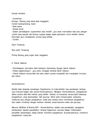 konsep tersebut.
- Contohnya ,
Konsep : Barang yang berat akan tenggelam
Contoh barang-barang berat
- Batu besar
- Kereta buruk
- Dalam pembelajaran superordinat atau induktif , guru akan memulakan idea baru dengan
contoh yang banyak dan khusus supaya pelajar dapat gambaran umum terlebih dahulu.
Kemudian guru menjelaskan prinsip yang terlibat.
- Contoh :
Daun Terapung
Bulu ayam Terapung
Prinsip Barang yang ringan akan tenggelam
8. Teknik Hafazan
- Pembelajaran bermakna lebih berkesan berbanding dengan teknik hafazan.
- Walau bagaimanapun , guru perlu mengajar tentang teknik hafazan.
- Teknik hafazan secara latih tubi perlu dalam proses menghafal dan mengingati rumusan
dan sifiran.
Konstruktivisme
Bertitik tolak daripada pandangan Kognitivisme ini maka lahirlah satu pandangan tentang
cara manusia belajar iaitu secara Konstruktivisme. Mengikut Konstruktivisme, pengetahuan
dibina secara aktif oleh individu yang berfikir. Individu ini menyerap secara pasif sebarang
pengetahuan yang disampaikan oleh gurunya. Murid akan menyesuaikan sebarang
maklumat baru dengan pengetahuan sedia ada mereka untuk membentuk pengetahuan
baru dalam mindanya dengan bantuan interaksi sosial bersama rakan dan gurunya.
Menurut MCBrien & Brandt,1997 - Konstruktivisme adalah satu pendekatan pengajaran
berdasarkan kepada penyelidikan tentang bagaimana manusia belajar. Kebanyakan
penyelidik berpendapat setiap individu membina pengetahuan & bukannyahanya menerima
pengetahuan orang lain.
 