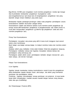 Bagi Brinner, M,1999 pula mengatakan murid membina pengetahuan mereka dgn menguji
idea & pendekatan berdasarkan pengetahuan & pengalaman sedia
ada,mengaplikasikannya kpd situasi baru & mengintegrasikan pengetahuan baru yang
diperoleh dengan binaan intelektual yang sedia wujud.
Berdasarkan kepada pandangan-pandangan diatas maka pengertian pembelajaran secara
konstruktivisme bolehlah dirumuskan sebagai berikut:
Konstruktivisme adalah satu fahaman bahawa murid membina sendiri pengetahuan @
konsep secara aktif berdasarkan pengetahuan & pengalamansedia ada. Dalam proses ini,
murid akan menyesuaikan pengetahuan yg diterima dgn pengetahuan sedia ada untuk
membina pengetahuan baru.
Prinsip Teori Konstruktivisme
Pembelajaran merupakan satu proses yang aktif di mana murid mengguna input sensori
(deria) untuk membinanya.
Murid belajar cara belajar semasa belajar. Ia meliputi membina makna dan membina sistem
makna.
Sediakan aktiviti yang melibatkan minda selain tindakan fizikal dan pengalaman langsung.
Pembelajaran melibatkan bahasa dan Vygotsky menyatakan bahawa bahasa dan
pembelajaran saling berhubung kait.
Pembelajaran adalah aktiviti sosial ; pembelajaran berkaitan dengan manusia lain , guru,
rakan sebaya , dan lain-lain hubungan.
Pelopor Teori Konstruktivisme
i) Lev Vygotsky
Vygotsky banyak menekankan tentang konstruktivisme sosial di mana ilmu pengetahuan
dibina berdasarkan kepada interaksi sosial , alat budaya , dan aktiviti yang membentuk
pembinaan dan pembelajaran individu.
Contohnya , Vygotsky mencadangkan konsep pembinaan zon proksimal , di mana kanak-
kanak boleh menyelesaikan masalah sesuatu masalah dengan bantuan orang dewasa ,
rakan atau guru (scaffolding).
Zon Perkembangan Proximal (ZPD)
 