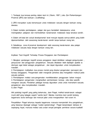 1. Terdapat dua konsep penting dalam teori ini ( Slavin, 1997 ), iaitu Zon Perkembangan
Proximal (ZPD) dan bantuan ( scaffolding).
2. ZPD merupakan suatu kemampuan untuk melakukan sesuatu dengan bantuan orang
dewasa.
3. Dalam konteks pembelajaran, pelajar dan guru hendaklah bekerjasama untuk
meningkatkan pelajaran dan membolehkan kanak-kanak melakukan kerja tersebut sendiri.
4. Dalam erti kata lain actual developmental level merujuk kepada semua aktiviti yang boleh
dipersembahkan oleh seseorang kanak-kanak sendiri tanpa bantuan orang lain.
6. Sebaliknya, zone of proximal development ialah sesorang kanak-kanak atau pelajar
melakukan sesuatu kerja dengan bantuan orang lain.
Implikasi Teori Kognitif Terhadap Proses Pengajaran dan Pembelajaran
1. Mengikut pandangan kognitif proses pengajaran dapat disifatkan sebagai pengumpulan ,
penyusunan dan penggunaan pengetahuan. Sesuatu dikatakan telah dipelajari apabila ia
disimpan agar kekal sebagai pengetahuan , dan dapat digunakan untuk menyelesaikan
masalah.
2. Pembelajaran melibatkan dua proses mental yang disebut pengamatan (persepsi) dan
konsep (tanggapan). Pengamatan ialah mengenali peristiwa atau mengaitkan maksud pada
sesuatu perkara.
3. Pembelajaran melalui cara pengamatan menitikberatkan penggunaan bahan maujud.
4. Pembelajaran pengamatan menghasilkan pembentukan konsep , iaitu idea spesifik
mengenai sesuatu. Perolehan pelbagai konsep digunakan untuk untuk memahami sesuatu
pengalaman atau menyelesaikan masalah.
ii) Jean Piaget
Ahli psikologi kognitif yang paling terkemuka, Jean Piaget, melihat kanak-kanak sebagai
murid aktif yang belagak seperti “saintis kecil”. Mereka membina teori sendiri tentang
bagaimana dunia berfungsi dan mencari jalan untuk mengesahkan hati nurani ini.
Penyelidikan Piaget tertumpu kepada bagaimana manusia memperoleh ilmu pengetahuan,
yang biasanya dipanggil sebagai “soalan epistemology”. Piaget berpendapat bahawa di
sepanjang hayat, manusia melalui satu urutan empat peringkat pemikiran secara kualitatif.
 