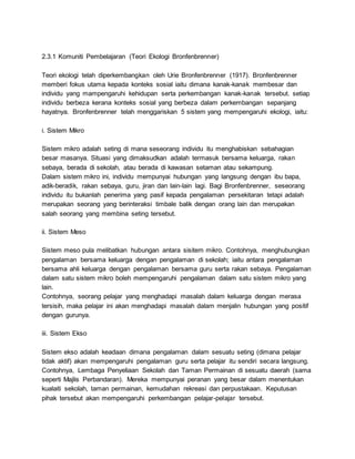 2.3.1 Komuniti Pembelajaran (Teori Ekologi Bronfenbrenner)
Teori ekologi telah diperkembangkan oleh Urie Bronfenbrenner (1917). Bronfenbrenner
memberi fokus utama kepada konteks sosial iaitu dimana kanak-kanak membesar dan
individu yang mampengaruhi kehidupan serta perkembangan kanak-kanak tersebut. setiap
individu berbeza kerana konteks sosial yang berbeza dalam perkembangan sepanjang
hayatnya. Bronfenbrenner telah menggariskan 5 sistem yang mempengaruhi ekologi, iaitu:
i. Sistem Mikro
Sistem mikro adalah seting di mana seseorang individu itu menghabiskan sebahagian
besar masanya. Situasi yang dimaksudkan adalah termasuk bersama keluarga, rakan
sebaya, berada di sekolah, atau berada di kawasan setaman atau sekampung.
Dalam sistem mikro ini, individu mempunyai hubungan yang langsung dengan ibu bapa,
adik-beradik, rakan sebaya, guru, jiran dan lain-lain lagi. Bagi Bronfenbrenner, seseorang
individu itu bukanlah penerima yang pasif kepada pengalaman persekitaran tetapi adalah
merupakan seorang yang berinteraksi timbale balik dengan orang lain dan merupakan
salah seorang yang membina seting tersebut.
ii. Sistem Meso
Sistem meso pula melibatkan hubungan antara sisitem mikro. Contohnya, menghubungkan
pengalaman bersama keluarga dengan pengalaman di sekolah; iaitu antara pengalaman
bersama ahli keluarga dengan pengalaman bersama guru serta rakan sebaya. Pengalaman
dalam satu sistem mikro boleh mempengaruhi pengalaman dalam satu sistem mikro yang
lain.
Contohnya, seorang pelajar yang menghadapi masalah dalam keluarga dengan merasa
tersisih, maka pelajar ini akan menghadapi masalah dalam menjalin hubungan yang positif
dengan gurunya.
iii. Sistem Ekso
Sistem ekso adalah keadaan dimana pengalaman dalam sesuatu seting (dimana pelajar
tidak aktif) akan mempengaruhi pengalaman guru serta pelajar itu sendiri secara langsung.
Contohnya, Lembaga Penyeliaan Sekolah dan Taman Permainan di sesuatu daerah (sama
seperti Majlis Perbandaran). Mereka mempunyai peranan yang besar dalam menentukan
kualaiti sekolah, taman permainan, kemudahan rekreasi dan perpustakaan. Keputusan
pihak tersebut akan mempengaruhi perkembangan pelajar-pelajar tersebut.
 