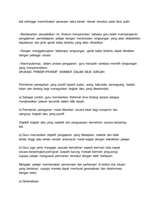 kali sehingga menimbulkan perasaan takut kanak –kanak tersebut pada tikus putih.
- Berdasarkan penyelidikan ini, Watson menyarankan bahawa guru boleh mempengaruhi
pengalaman pembelajaran pelajar dengan menentukan rangsangan yang akan didedahkan
kepadanya dan jenis gerak balas tertentu yang akan dihasilkan.
- Dengan menggabungkan beberapa rangsangan, gerak balas tertentu dapat dikaitkan
dengan pelbagai situasi.
- Kesimpulannya, dalam proses pengajaran, guru haruslah sentiasa memilih rangsangan
yang menyeronokkan.
APLIKASI PRINSIP-PRINSIP SKINNER DALAM BILIK DARJAH
Pemberian peneguhan yang positif seperti pujian, wang, kata-kata perangsang, hadiah,
token dan bintang bagi meneguhkan tingkah laku yang dikehendaki.
a) Sebagai contoh, guru memberikan Rahimah lima bintang kerana berjaya
menghasilkan lukisan tercantik dalam bilik darjah.
b) Pemberian peneguhan mesti diberikan secara tekal bagi menjamin ber-
ulangnya tingkah laku yang positif.
Objektif tingkah laku yang realistik dan penguasaan kemahiran secara berpering-
kat.
a) Guru memastikan objektif pengajaran yang ditetapkan realistik dan tidak
terlalu tinggi atau terlalu rendah arasnya.Ia mesti sejajar dengan kebolehan pelajar.
b) Guru juga perlu mengajar sesuatu kemahiran seperti bermain bola sepak
secara berperingkat-peringkat (seperti burung merpati bermain ping-pong)
supaya pelajar menguasai permainan tersebut dengan lebih berkesan.
Mengajar pelajar membezakan persamaan dan perbezaan di antara dua situasi
yang berlainan, supaya mereka dapat membuat generalisasi dan diskriminasi
dengan betul.
a) Generalisasi
 