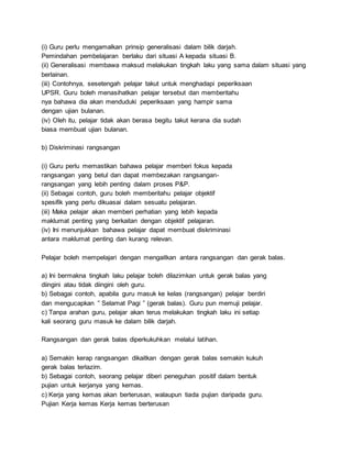 (i) Guru perlu mengamalkan prinsip generalisasi dalam bilik darjah.
Pemindahan pembelajaran berlaku dari situasi A kepada situasi B.
(ii) Generalisasi membawa maksud melakukan tingkah laku yang sama dalam situasi yang
berlainan.
(iii) Contohnya, sesetengah pelajar takut untuk menghadapi peperiksaan
UPSR. Guru boleh menasihatkan pelajar tersebut dan memberitahu
nya bahawa dia akan menduduki peperiksaan yang hampir sama
dengan ujian bulanan.
(iv) Oleh itu, pelajar tidak akan berasa begitu takut kerana dia sudah
biasa membuat ujian bulanan.
b) Diskriminasi rangsangan
(i) Guru perlu memastikan bahawa pelajar memberi fokus kepada
rangsangan yang betul dan dapat membezakan rangsangan-
rangsangan yang lebih penting dalam proses P&P.
(ii) Sebagai contoh, guru boleh memberitahu pelajar objektif
spesifik yang perlu dikuasai dalam sesuatu pelajaran.
(iii) Maka pelajar akan memberi perhatian yang lebih kepada
maklumat penting yang berkaitan dengan objektif pelajaran.
(iv) Ini menunjukkan bahawa pelajar dapat membuat diskriminasi
antara maklumat penting dan kurang relevan.
Pelajar boleh mempelajari dengan mengaitkan antara rangsangan dan gerak balas.
a) Ini bermakna tingkah laku pelajar boleh dilazimkan untuk gerak balas yang
diingini atau tidak diingini oleh guru.
b) Sebagai contoh, apabila guru masuk ke kelas (rangsangan) pelajar berdiri
dan mengucapkan ” Selamat Pagi ” (gerak balas). Guru pun memuji pelajar.
c) Tanpa arahan guru, pelajar akan terus melakukan tingkah laku ini setiap
kali seorang guru masuk ke dalam bilik darjah.
Rangsangan dan gerak balas diperkukuhkan melalui latihan.
a) Semakin kerap rangsangan dikaitkan dengan gerak balas semakin kukuh
gerak balas terlazim.
b) Sebagai contoh, seorang pelajar diberi peneguhan positif dalam bentuk
pujian untuk kerjanya yang kemas.
c) Kerja yang kemas akan berterusan, walaupun tiada pujian daripada guru.
Pujian Kerja kemas Kerja kemas berterusan
 