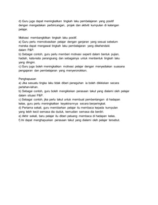 d) Guru juga dapat meningkatkan tingkah laku pembelajaran yang positif
dengan mengadakan perbincangan, projek dan aktiviti kumpulan di kalangan
pelajar.
Motivasi membangkitkan tingkah laku positif.
a) Guru perlu memotivasikan pelajar dengan ganjaran yang sesuai sebelum
mereka dapat mengawal tingkah laku pembelajaran yang dikehendaki
dalam P&P.
b) Sebagai contoh, guru perlu memberi motivasi seperti dalam bentuk pujian,
hadiah, kata-kata perangsang dan sebagainya untuk menbentuk tingkah laku
yang diingini.
c) Guru juga boleh meningkatkan motivasi pelajar dengan menyediakan suasana
pengajaran dan pembelajaran yang menyeronokkan.
Penghapusan
a) Jika sesuatu tingka laku tidak diberi peneguhan ia boleh dikikiskan secara
perlahan-lahan.
b) Sebagai contoh, guru boleh mengikiskan perasaan takut yang dialami oleh pelajar
dalam situasi P&P.
c) Sebagai contoh, jika perlu takut untuk membuat pembentangan di hadapan
kelas, guru perlu meningkatkan keyakinannya secara berperingkat.
d) Pertama sekali, guru membiarkan pelajar itu membaca kepada kumpulan
yang lebih kecil semasa dia duduk, kemudian semasa dia berdiri.
e) Akhir sekali, baru pelajar itu diberi peluang membaca di hadapan kelas.
f) Ini dapat menghapuskan perasaan takut yang dialami oleh pelajar tersebut.
 