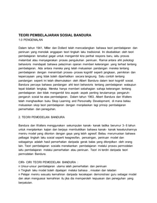 TEORI PEMBELAJARAN SOSIAL BANDURA
1.0 PENGENALAN
Dalam tahun 1941, Miller dan Dollard telah mencadangkan bahawa teori pembelajaran dan
peniruan yang menolak anggapan teori tingkah laku tradisional. Ini disebabkan oleh teori
pembelajaran tersebut gagal untuk mengambil kira perihal respons baru, iaitu proses
melambat atau menyegerakan proses pengukuhan peniruan. Ramai antara ahli psikologi
behavioris mendapati bahawa pelaziman operan memberi keterangan yang terhad tentang
pembelajaran. Ada antara mereka yang telah meluaskan pandangan mereka tentang
pembelajaran dengan menambah proses- proses kognitif seperti jangkaan, pemikiran dan
kepercayaan yang tidak boleh diperhatikan secara langsung. Satu contoh tentang
pandangan seperti ini telah dikemukakan oleh Albert Bandura dalam teori kognitif sosial.
Bandura percaya bahawa pandangan ahli teori behavioris tentang pembelajaran walaupun
tepat tidaklah lengkap. Mereka hanya memberi sebahagian sahaja keterangan tentang
pembelajaran dan tidak mengambil kira aspek- aspek penting terutamanya pengaruh-
pengaruh sosial ke atas pembelajaran. Dalam tahun 1963, Albert Bandura dan Walters
telah menghasilkan buku Skop Learning and Personality Development, di mana beliau
meluaskan skop teori pembelajaran dengan menjelaskan lagi prinsip pembelajaran
pemerhatian dan peneguhan.
2. TEORI PEMODELAN BANDURA
Bandura dan Walters menggunakan sekumpulan kanak- kanak tadika berumur 3- 6 tahun
untuk menjalankan kajian dan berjaya membuktikan bahawa kanak- kanak keseluruhannya
meniru model yang ditonton dengan gaya yang lebih agresif. Beliau merumuskan bahawa
pelbagai tingkah laku sosial seperti keagresifan, persaingan, peniruan model dan
sebagainya adalah hasil pemerhatian daripada gerak balas yang ditonjolkan oleh orang
lain. Teori pembelajaran sosialis menekankan pembelajaran melalui proses permodelan
iaitu pembelajaran melalui pemerhatian atau peniruan. Teori ini terdiri daripada teori
permodelan Bandura.
CIRI- CIRI TEORI PEMODELAN BANDURA :
n Unsur-unsur pembelajaran utama ialah pemerhatian dan peniruan
n Tingkah laku model boleh dipelajari melalui bahasa , misalan dan teladan
n Pelajar meniru sesuatu kemahiran daripada kecekapan demonstrasi guru sebagai model
dan akan menguasai kemahiran itu jika dia memperoleh kepuasan dan peneguhan yang
berpatutan.
 