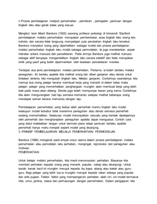 n Proses pembelajaran meliputi pemerhatian , pemikiran , peringatan ,peniruan dengan
tingkah laku atau gerak balas yang sesuai.
Mengikut teori Albert Bandura (1925) seorang profesor psikologi di Universiti Stanford
pembelajaran melalui pemerhatian merupakan pembentukan asas tingkah laku orang lain,
individu dan secara tidak langsung mempelajari pula perubahan tingkah laku tersebut.
Bandura menyebut orang yang diperhatikan sebagai model dan proses pembelajaran
melalui pemerhatian tingkah laku model sebagai permodelan. Ia juga menekankan aspek
interaksi antara manusia dan persekitaran. Pada amnya Bandura juga melihat manusa
sebagai aktif berupaya mengendalikan tingkah laku secara selektif dan tidak merupakan
entiti yang pasif yang boleh dipermainkan oleh keadaan persekitaran mereka.
Terdapat dua jenis pembelajaran melalui pemerhatian. Pertama, ia boleh berlaku melalui
peneguhan. Ini berlaku apabila kita melihat orang lain diberi ganjaran atau denda untuk
tindakan tertentu kita mengubah tingkah laku. Melalui ganjaran, Contohnya seandainya kita
memuji dua orang pelajar kerana membuat kerja yang menarik di dalam kelas maka
pelajar- pelajar yang memerhatikan penghargaan mungkin akan membuat kerja yang lebih
baik pada masa akan datang. Denda juga boleh mempunyai kesan yang sama. Contohnya
kita akan mengurangkan had laju semasa memandu selepas melihat beberapa orang
mendapat saman kerana memandu dengan laju.
Pembelajaran pemerhatian yang kedua ialah pemerhati meniru tingkah laku model
walaupun model tersebut tidak menerima peneguhan atau denda semasa pemerhati
sedang memerhatikan. Selalunya model menunjukkan sesuatu yang hendak dipelajarinya
oleh pemerhati dan mengharapkan peneguhan apabila dapat menguasai. Contoh cara
yang betul meletakkan tangan untuk bermain piano tetapi peniruan berlaku apabila
pemerhati hanya mahu menjadi seperti model yang disanjung.
3. PRINSIP PEMBELAJARAN MELALUI PEMERHATIAN/ PERMODELAN
Bandura (1986) mengenal pasti empat unsur utama dalam proses pembelajaran melalui
pemerhatian atau pemodelan iaitu perhatian, mengingat, reproduksi dan peneguhan atau
motivasi.
PEMERHATIAN
Untuk belajar melalui pemerhatian, kita mesti menumpukan perhatian. Biasanya kita
memberi perhatian kepada orang yang menarik, popular, cekap atau disanjungi. Untuk
kanak- kanak kecil ini mungkin merujuk kepada ibu bapa, abang atau kakak atau guru-
guru. Bagi pelajar yang lebih tua ia mungkin merujuk kepada rakan sebaya yang popular
dan artis pujaan. Faktor- faktor yang mempengaruhi perhatian ialah ciri- ciri model termasuk
nilai, umur, jantina, status dan perhubungan dengan pemerhatian. Dalam pengajaran kita
 