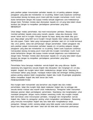 perlu pastikan pelajar menumpukan perhatian kepada ciri- ciri penting pelajaran dengan
pengajaran yang jelas dan menekankan isi- isi penting. Dalam suatu tunjukcara contohnya
memasukkan benang ke lubang jarum mesin jahit kita mungkin memerlukan murid- murid
duduk berhampiran dengan kita supaya mereka nampak bagaimana cara melakukannya
dengan betul. Perhatian mereka akan ditumpukan kepada ciri- ciri yang betul dalam situasi
tersebut dan dengan itu menjadikan pembelajaran pemerhatian yang betul.
MENGINGAT
Untuk belajar melalui pemerhatian, kita mesti menumpukan perhatian. Biasanya kita
memberi perhatian kepada orang yang menarik, popular, cekap atau disanjungi. Untuk
kanak- kanak kecil ini mungkin merujuk kepada ibu bapa, abang atau kakak atau guru-
guru. Bagi pelajar yang lebih tua ia mungkin merujuk kepada rakan sebaya yang popular
dan artis pujaan. Faktor- faktor yang mempengaruhi perhatian ialah ciri- ciri model termasuk
nilai, umur, jantina, status dan perhubungan dengan pemerhatian. Dalam pengajaran kita
perlu pastikan pelajar menumpukan perhatian kepada ciri- ciri penting pelajaran dengan
pengajaran yang jelas dan menekankan isi- isi penting. Dalam suatu tunjukcara contohnya
memasukkan benang ke lubang jarum mesin jahit kita mungkin memerlukan murid- murid
duduk berhampiran dengan kita supaya mereka nampak bagaimana cara melakukannya
dengan betul. Perhatian mereka akan ditumpukan kepada ciri- ciri yang betul dalam situasi
tersebut dan dengan itu menjadikan pembelajaran pemerhatian yang betul.
REPRODUKSI
Pemerhatian harus berupaya melakukan semula tingkah laku yang ditirunya. Apabila
seseorang tahu bagaimana sesuatu tingkah laku ditunjukkan dan mengingat ciri- ciri atau
langkah- langkah dia mungkin belum boleh melakukannya dengan lancar. Sesorang itu
memerlukan latihan yang banyak, mendapat maklum balas dan bimbingan tentang perkara-
perkara penting sebelum boleh menghasilkan tingkah laku model. Di peringkat penghasilan
latihan menjadikan tingkah laku lebih lancar dan mahir.
PENEGUHAN/MOTIVASI
Kita mungkin telah memperoleh satu kemahiran atau tingkah laku baru melalui
pemerhatian, tetapi kita mungkin tidak dapat melakukan tingkah laku itu sehingga ada
sesuatu bentuk motivasi atau insentif untuk melakukannya. Peneguhan boleh memainkan
beberapa peranan dalam pembelajaran pemerhatian. Seandainya kita mengharapkan untuk
mendapat peneguhan dengan meniru tindakan seseorang model, kita mungkin menjadi
lebih bermotivasi untuk menumpukan perhatian, mengingat dan menghasilkan semula
tingkah laku. Selain itu, peneguhan penting untuk mengekalkan pembelajaran. Seseorang
yang mencuba menunjukkan tingkah laku baru tidak akan mengekalkanya tanpa
peneguhan. Sebagai contoh, seorang pelajar yang tidak popular cuba memakai pakaian
fesyen baru tetapi diejek oleh rakan- rakan dan dia tidak akan meneruskan peniruannya.
 