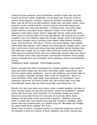 Terdapat lima jenis peneguhan yang memotivasikan perlakuan tingkah laku yang ditiru.
Pertama, pemerhati mungkin menghasilkan semula tingkah laku model dan menerima
peniruan secara langsung. Contohnya, seorang ahli gimnastik menunjukkan pergerakan
badan yang baik dan dia di puji oleh jurulatihnya dengan kata- kata seperti ’syabas’. Kedua
pemerhati mungkin melihat orang lain menerima peniruan secara tidak langsung dan
mengikut tingkah laku orang yang diperhatikan. Contohnya kanak- kanak yang melihat
program televisyen yang penuh dengan keganasan mungkin meniru tingkah laku
keganasan model melalui program tersebut. Ketiga ialah peniruan melalui proses elistasi.
Dalam proses ini seseorang akan meniru apa yang dilakukan oleh orang lain jika dia sudah
mengetahui cara- cara melakukan tingkah laku tersebut. Sebagai contoh timbul keinginan di
hati Ali untuk membantu ibunya memotong rumput setelah melihat Rahman membantu
ibunya. Keempat peniruan sekat lakuan. Peniruan yang sesuai dilakukan dalam keadaan
tertentu tetapi tidak digunakan dalam keadaan atau situasi yang lain. Sebagai contoh, murid
boleh meniru kawan mereka yang bising senasa kelas pendidikan jasmani di padang tetapi
tidak boleh meniru tingkah laku ini di dalam kelas. Kelima iaitu peniruan tak sekat lakuan.
Dalam proses ini seseorang individu akan terus mengamalkan peniruan dalam apa- apa jua
situasi. Sebagai contoh, Radzi yang menyertai satu kumpulan menyimpan rambut panjang
semasa cuti sekolah akan terus menyimpan rambut panjangnya semasa sesi persekolahan
bermula.
PANDANGAN ISLAM TERHADAP TEORI PEMBELAJARAN
Menurut perspektif islam dalam hal penekanannya terhadap signifikansi fungsi kognitif dan
fungsi pancaindera sebagai alat- alat penting untuk belajar adalah sangat penting. Kata-
kata kunci seperti ya’qilun, yatafakkarun, yasma’un dan sebagainya yang terdapat dalam al-
quran merupakan bukti tetap pentingnya dalam meraih ilmu pengetahuan. Menurut Dr.
Yusuf Al-Qardhawi (1984) adalah akidah yang berdasarkan ilmu pengetahuan bukan
berdasarkan penyerahan diri secara membabi buta. Hal ini tersirat dalam firman Allah,
maka ketahuilah bahawa tidak ada Tuhan kecuali Allah (surah Muhammad :19).
Menuntut ilmu ialah suatu ibadat umum kerana amalan ini adalah diwajibkan oleh Islam. Al-
Quran menyebut banyak kali ayat yang menunjukkan bahawa ilmu pengetahuan sangatlah
penting bagi semua orang. Hadis Rasulullah s.a.w menyatakan dengan terus terang
bahawa kita semua wajib menuntut ilmu sama ada ilmu dunia atau akhirat. Dalam
kehidupan kita ada banyak benda yang kita tidak mengetahui. Sebaliknya orang yang
berilmu itu adalah lebih mulia daripada orang yang tidak mengetahui. Sebaliknya adalah
berdosa kalau kita menyembunyikan ilmu daripada orang lain. Mempelajari dan mengajar
ilmu adalah ibadat kerana diwajibkan oleh Tuhan.
Menurut Imam Al Ghazali r.a menyebut tentang ilmu mahmudah sebagai ilmu yang baik
dan berfaedah di dunia dan di akhirat. Al Quran meletakkan para ilmuan di tempat yang
 