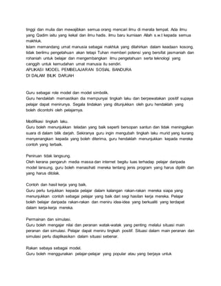 tinggi dan mulia dan mewajibkan semua orang mencari ilmu di merata tempat. Ada ilmu
yang Qadim iaitu yang kekal dan ilmu hadis. ilmu baru kurniaan Allah s.w.t kepada semua
makhluk.
Islam memandang umat manusia sebagai makhluk yang dilahirkan dalam keadaan kosong,
tidak berilmu pengetahuan akan tetapi Tuhan memberi potensi yang bersifat jasmaniah dan
rohaniah untuk belajar dan mengembangkan ilmu pengetahuan serta teknologi yang
canggih untuk kemudahan umat manusia itu sendiri.
APLIKASI MODEL PEMBELAJARAN SOSIAL BANDURA
DI DALAM BILIK DARJAH
Guru sebagai role model dan model simbolik.
Guru hendaklah memastikan dia mempunyai tingkah laku dan berpewatakan positif supaya
pelajar dapat menirunya. Segala tindakan yang ditunjukkan oleh guru hendaklah yang
boleh dicontohi oleh pelajarnya.
Modifikasi tingkah laku.
Guru boleh menunjukkan teladan yang baik seperti bersopan santun dan tidak meninggikan
suara di dalam bilik darjah. Sekiranya guru ingin mengubah tingkah laku murid yang kurang
menyenangkan kepada yang boleh diterima, guru hendaklah menunjukkan kepada mereka
contoh yang terbaik.
Peniruan tidak langsung.
Oleh kerana pengaruh media massa dan internet begitu luas terhadap pelajar daripada
model lansung, guru boleh menasihati mereka tentang jenis program yang harus dipilih dan
yang harus ditolak.
Contoh dan hasil kerja yang baik.
Guru perlu tunjukkan kepada pelajar dalam kalangan rakan-rakan mereka siapa yang
menunjukkan contoh sebagai pelajar yang baik dari segi hasilan kerja mereka. Pelajar
boleh belajar daripada rakan-rakan dan meniru idea-idea yang berkualiti yang terdapat
dalam kerja-kerja mereka.
Permainan dan simulasi.
Guru boleh mengajar nilai dan peranan watak-watak yang penting melalui situasi main
peranan dan simulasi. Pelajar dapat meniru tingkah positif. Situasi dalam main peranan dan
simulasi perlu diaplikasikan dalam situasi sebenar.
Rakan sebaya sebagai model.
Guru boleh menggunakan pelajar-pelajar yang popular atau yang berjaya untuk
 
