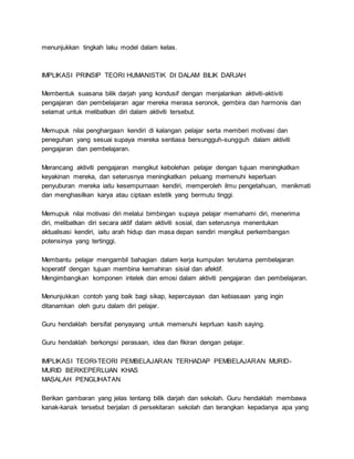 menunjukkan tingkah laku model dalam kelas.
IMPLIKASI PRINSIP TEORI HUMANISTIK DI DALAM BILIK DARJAH
Membentuk suasana bilik darjah yang kondusif dengan menjalankan aktiviti-aktiviti
pengajaran dan pembelajaran agar mereka merasa seronok, gembira dan harmonis dan
selamat untuk melibatkan diri dalam aktiviti tersebut.
Memupuk nilai penghargaan kendiri di kalangan pelajar serta memberi motivasi dan
peneguhan yang sesuai supaya mereka sentiasa bersungguh-sungguh dalam aktiviti
pengajaran dan pembelajaran.
Merancang aktiviti pengajaran mengikut kebolehan pelajar dengan tujuan meningkatkan
keyakinan mereka, dan seterusnya meningkatkan peluang memenuhi keperluan
penyuburan mereka iaitu kesempurnaan kendiri, memperoleh ilmu pengetahuan, menikmati
dan menghasilkan karya atau ciptaan estetik yang bermutu tinggi.
Memupuk nilai motivasi diri melalui bimbingan supaya pelajar memahami diri, menerima
diri, melibatkan diri secara aktif dalam aktiviti sosial, dan seterusnya menentukan
aktualisasi kendiri, iaitu arah hidup dan masa depan sendiri mengikut perkembangan
potensinya yang tertinggi.
Membantu pelajar mengambil bahagian dalam kerja kumpulan terutama pembelajaran
koperatif dengan tujuan membina kemahiran sisial dan afektif.
Mengimbangkan komponen intelek dan emosi dalam aktiviti pengajaran dan pembelajaran.
Menunjukkan contoh yang baik bagi sikap, kepercayaan dan kebiasaan yang ingin
ditanamkan oleh guru dalam diri pelajar.
Guru hendaklah bersifat penyayang untuk memenuhi keprluan kasih saying.
Guru hendaklah berkongsi perasaan, idea dan fikiran dengan pelajar.
IMPLIKASI TEORI-TEORI PEMBELAJARAN TERHADAP PEMBELAJARAN MURID-
MURID BERKEPERLUAN KHAS
MASALAH PENGLIHATAN
Berikan gambaran yang jelas tentang bilik darjah dan sekolah. Guru hendaklah membawa
kanak-kanak tersebut berjalan di persekitaran sekolah dan terangkan kepadanya apa yang
 