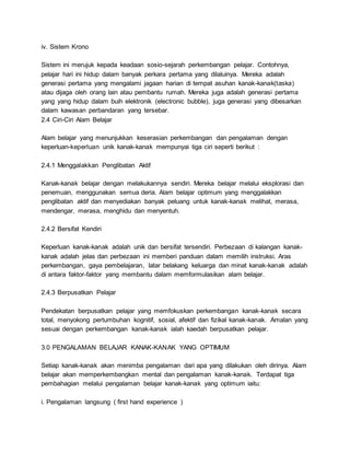 iv. Sistem Krono
Sistem ini merujuk kepada keadaan sosio-sejarah perkembangan pelajar. Contohnya,
pelajar hari ini hidup dalam banyak perkara pertama yang dilaluinya. Mereka adalah
generasi pertama yang mengalami jagaan harian di tempat asuhan kanak-kanak(taska)
atau dijaga oleh orang lain atau pembantu rumah. Mereka juga adalah generasi pertama
yang yang hidup dalam buih elektronik (electronic bubble), juga generasi yang dibesarkan
dalam kawasan perbandaran yang tersebar.
2.4 Ciri-Ciri Alam Belajar
Alam belajar yang menunjukkan keserasian perkembangan dan pengalaman dengan
keperluan-keperluan unik kanak-kanak mempunyai tiga ciri seperti berikut :
2.4.1 Menggalakkan Penglibatan Aktif
Kanak-kanak belajar dengan melakukannya sendiri. Mereka belajar melalui eksplorasi dan
penemuan, menggunakan semua deria. Alam belajar optimum yang menggalakkan
penglibatan aktif dan menyediakan banyak peluang untuk kanak-kanak melihat, merasa,
mendengar, merasa, menghidu dan menyentuh.
2.4.2 Bersifat Kendiri
Keperluan kanak-kanak adalah unik dan bersifat tersendiri. Perbezaan di kalangan kanak-
kanak adalah jelas dan perbezaan ini memberi panduan dalam memilih instruksi. Aras
perkembangan, gaya pembelajaran, latar belakang keluarga dan minat kanak-kanak adalah
di antara faktor-faktor yang membantu dalam memformulasikan alam belajar.
2.4.3 Berpusatkan Pelajar
Pendekatan berpusatkan pelajar yang memfokuskan perkembangan kanak-kanak secara
total, menyokong pertumbuhan kognitif, sosial, afektif dan fizikal kanak-kanak. Amalan yang
sesuai dengan perkembangan kanak-kanak ialah kaedah berpusatkan pelajar.
3.0 PENGALAMAN BELAJAR KANAK-KANAK YANG OPTIMUM
Setiap kanak-kanak akan menimba pengalaman dari apa yang dilakukan oleh dirinya. Alam
belajar akan memperkembangkan mental dan pengalaman kanak-kanak. Terdapat tiga
pembahagian melalui pengalaman belajar kanak-kanak yang optimum iaitu:
i. Pengalaman langsung ( first hand experience )
 