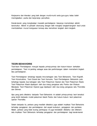 Kerjasama dan interaksi yang baik dengan murid-murid serta guru-guru kelas boleh
meningkatkan usaha dan kerja-kerja pemulihan.
Kanak-kanak yang menghadapi masalah pembelajaran biasanya memerlukan aktiviti
berstruktur. Aktiviti ini perlulah dirancang dengan teliti mengikut langkah-langkah kecil untuk
membolehkan murud menguasai konsep atau kemahiran langkah demi langkah.
TEORI BEHAVIORIS
Teori-teori Pembelajaran merujuk kepada prinsip-prinsip dan hukum-hukum berkaitan
pembelajaran. Teori ini penting sebagai asas dan pertimbangan dalam memahami tingkah
laku pembelajaran.
Teori Pembelajaran terbahagi kepada lima bahagian iaitu Teori Behavioris, Teori Kognitif,
Teori Konstruktivis, Teori Sosial dan Teori Humanis. Teori Pembelajaran Behavioris pula
terbahagi kepada dua bahagian iaitu Teori Pelaziman Operan dan Teori Pelaziman Klasik.
Teori Pelaziman Klasik dipelopori oleh dua orang pengasas iaitu Pavlov dan Watsan.
Manakala Teori Pelaziman Operan juga dipelopori oleh dua orang pengasas iaitu Thorndike
dan Skinner.
Apa yang perlu diketahui daripada Teori Behavioris ini adalah prinsip-prinsip teori tersebut
yang terdiri daripada model pelaziman klasik Pavlov dan hukum-hukum teori pelaziman
operan Thorndike.
Selain daripada itu, perkara yang mestilah diketahui juga adalah implikasi Teori Behavioris
terhadap pengajaran dan pembelajaran dari aspek kurikulum, pengajaran dan penilaian.
Malah, perkara yang tidak kurang pentingnya ini juga hendaklah diketahui dan difahami
iaitu implikasi Teori Behavioris terhadap pengajaran dan pembelajaran bagi kanak-kanak
 