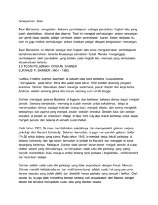 berkeperluan khas.
Teori Behavioris mengatakan bahawa pembelajaran sebagai perubahan tingkah laku yang
boleh diperhatikan, dikawal dan diramal. Teori ini mengkaji perhubungan antara ransangan
dan gerak balas apabila pelajar bertindak dalam persekitaran luaran. Selain daripada itu,
teori ini juga melihat perhubungan antara tindakan pelajar dengan pengukuhan ransangan.
Teori Behavioris ini dikenali sebagai teori tingkah laku amat mengutamakan pembelajaran
kemahiran-kemahiran tertentu khususnya kemahiran fizikal. Mereka menganggap
pembelajaran ialah perubahan yang berlaku pada tingkah laku manusia yang berasaskan
situasi-situasi tertentu.
2.0 TEORI PELAZIMAN OPERAN SKINNER
BURRHUS F. SKINNER (1904 - 1990)
Burrhus Frederic Skinner dilahirkan di sebuah kota kecil bernama Susquehanna,
Pennsylvania, pada tahun 1904 dan wafat pada tahun 1990 setelah diserang penyakit
leukemia. Skinner dibesarkan dalam keluarga sederhana, penuh disiplin dan kerja keras.
Ayahnya adalah seorang jaksa dan ibunya seorang suri rumah tangga.
Skinner mendapat gelaran Bachelor di Inggeris dan berharap bahawa dirinya dapat menjadi
penulis. Semasa bersekolah, memang ia sudah menulis untuk sekolahnya, tetapi ia
menempatkan dirinya sebagai outsider (orang luar), menjadi atheist, dan sering mengkritik
sekolahnya dan agama yang menjadi anutan sekolah tersebut. Setelah lulus dari sekolah
tersebut, ia pindah ke Greenwich Village di New York City dan masih berharap untuk dapat
menjadi penulis dan bekerja di sebuah surat khabar.
Pada tahun 1931, Sk inner memhabiskan sekolahnya dan memperolehi gelaran sarjana
psikologi dari Harvard University. Setahun kemudian, ia juga memperoleh gelaran doktor
(Ph.D) untuk bidang yang sama. Pada tahun 1945, ia menjadi ketua fakulti psikologi di
Indiana University dan tiga tahun kemudian ia pindah ke Harvard dan mengajar di sana
sepanjang kariernya. Meskipun Skinner tidak pernah benar-benar menjadi penulis di surat
khabar seperti yang diimpikannya, ia merupakan salah satu ahli psikologi yang paling
banyak menerbitkan buku maupun artikel tentang teori perilaku / tingkahlaku, reinforcement
dan teori-teori belajar.
Skinner adalah salah satu ahli psikologi yang tidak sependapat dengan Freud. Menurut
Skinner meneliti ketidaksadaran dan motif tersembunyi adalah suatu hal yang percuma
kerana sesuatu yang boleh diteliti dan diselidiki hanya perilaku yang tampak / terlihat. Oleh
karena itu, ia juga tidak menerima konsep tentang self-actualization dari Maslow dengan
alasan hal tersebut merupakan suatu idea yang abstrak belaka.
 