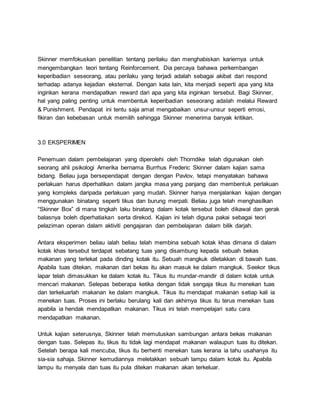 Skinner memfokuskan penelitian tentang perilaku dan menghabiskan kariernya untuk
mengembangkan teori tentang Reinforcement. Dia percaya bahawa perkembangan
keperibadian seseorang, atau perilaku yang terjadi adalah sebagai akibat dari respond
terhadap adanya kejadian eksternal. Dengan kata lain, kita menjadi seperti apa yang kita
inginkan kerana mendapatkan reward dari apa yang kita inginkan tersebut. Bagi Skinner,
hal yang paling penting untuk membentuk keperibadian seseorang adalah melalui Reward
& Punishment. Pendapat ini tentu saja amat mengabaikan unsur-unsur seperti emosi,
fikiran dan kebebasan untuk memilih sehingga Skinner menerima banyak kritikan.
3.0 EKSPERIMEN
Penemuan dalam pembelajaran yang diperolehi oleh Thorndike telah digunakan oleh
seorang ahli psikologi Amerika bernama Burrhus Frederic Skinner dalam kajian sama
bidang. Beliau juga bersependapat dengan dengan Pavlov, tetapi menyatakan bahawa
perlakuan harus diperhatikan dalam jangka masa yang panjang dan membentuk perlakuan
yang kompleks daripada perlakuan yang mudah. Skinner hanya menjalankan kajian dengan
menggunakan binatang seperti tikus dan burung merpati. Beliau juga telah menghasilkan
“Skinner Box” di mana tingkah laku binatang dalam kotak tersebut boleh dikawal dan gerak
balasnya boleh diperhatiakan serta direkod. Kajian ini telah diguna pakai sebagai teori
pelaziman operan dalam aktiviti pengajaran dan pembelajaran dalam bilik darjah.
Antara eksperimen beliau ialah beliau telah membina sebuah kotak khas dimana di dalam
kotak khas tersebut terdapat sebatang tuas yang disambung kepada sebuah bekas
makanan yang terlekat pada dinding kotak itu. Sebuah mangkuk diletakkan di bawah tuas.
Apabila tuas ditekan, makanan dari bekas itu akan masuk ke dalam mangkuk. Seekor tikus
lapar telah dimasukkan ke dalam kotak itu. Tikus itu mundar-mandir di dalam kotak untuk
mencari makanan. Selepas beberapa ketika dengan tidak sengaja tikus itu menekan tuas
dan terkeluarlah makanan ke dalam mangkuk. Tikus itu mendapat makanan setiap kali ia
menekan tuas. Proses ini berlaku berulang kali dan akhirnya tikus itu terus menekan tuas
apabila ia hendak mendapatkan makanan. Tikus ini telah mempelajari satu cara
mendapatkan makanan.
Untuk kajian seterusnya, Skinner telah memutuskan sambungan antara bekas makanan
dengan tuas. Selepas itu, tikus itu tidak lagi mendapat makanan walaupun tuas itu ditekan.
Setelah berapa kali mencuba, tikus itu berhenti menekan tuas kerana ia tahu usahanya itu
sia-sia sahaja. Skinner kemudiannya meletakkan sebuah lampu dalam kotak itu. Apabila
lampu itu menyala dan tuas itu pula ditekan makanan akan terkeluar.
 