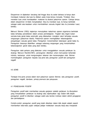 Eksperimen ini dijalankan berulang kali hingga tikus itu sedar bahawa ia hanya akan
mendapat makanan jika tuas itu ditekan pada masa lampu menyala. Tindakan tikus
menekan tuas untuk mendapatkan makanan itu disebut pelaziman operan. Cahaya lampu
dalam eksperimen ini tidak menyebabkan tikus itu menekan tuas. Ia hanya bertindak
sebagai salah satu keadaan untuk membolehkan sesuatu tingkah laku itu (menekan tuas)
berlaku.
Menurut Skinner (1953), kajiannya menunjukkan kelaziman operan organisma bertindak
balas terhadap persekitaran dalam proses pembelajaran. Tingkah laku begini bukan
semata-mata gerak balas automatik yang dikeluarkan mengikut naluri terhadap sesuatu
rangsangan (pelaziman klasik). Pelaziman operan meningkatkan kebarangkalian
pengulangan sesuatu gerak balas. Peneguhan menambahkan kekerapan gerak balas itu.
Peneguhan biasanya ditakrifkan sebagai sebarang rangsangan yang menambahkan
kebarangkalian gerak balas yang akan berlaku.
Peneguhan ialah perkara yang dilakukan untuk menggalakkan sesuatu perlakuan itu
diulangi. Menurut Rachlin(1991), penenguhan diberikan untuk memuaskan kehendak
individu; keduanya, untuk mengurangkan tekanan dan meransangkan otak. Skinner
membahagikan peneguhan kepada dua jenis iaitu peneguhan positif dan peneguhan
negatif.
4.0 JENIS
Terdapat lima jenis proses dalam teori pelaziman operan Skinner, iaitu peneguhan positif,
peneguhan negatif, dendaan, prinsip premack dan pelupusan.
4.1 PENEGUHAN POSITIF
Peneguhan positif ialah memberikan sesuatu ganjaran setelah perlakuan itu ditunjukkan
yang menyebabkan perlakuan itu diulangi atau diperkuatkan lagi. Dalam bilik darjah,
peneguhan positif ini diberikan sebagai salah satu bentuk motivasi dalam aktiviti pengajaran
dan pembelajaran.
Contoh-contoh peneguhan positif yang boleh diberikan dalam bilik darjah adalah seperti
memberikan kata–kata pujian selepas pelajar melakukan sesuatu kerja atau menjawab
 