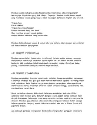 Dendaan adalah satu proses atau tatacara untuk melemahkan atau mengurangkan
berulangnya tingkah laku yang tidak diingini. Tegasnya, dendaan adalah kesan negatif
yang membawa kepada pengurangan dalam kekerapan berlakunya tingkah laku tersebut.
Tingkah laku
Kesan / Akibat
Tingkah laku masa hadapan
Pelajar membuat bising dala kelas.
Guru membuat amaran kepada pelajar.
Pelajar berhenti membuat bising dalam kelas
Dendaan boleh dibahagi kepada 2 bentuk iaitu yang pertama ialah dendaan persembahan
dan kedua dendaan penyingkiran.
4.3.1 DENDAAN PERSEMBAHAN
Dendaan persembahan (presentation punishment), berlaku apabila sesuatu ransangan
menyebabkan berlakunya perubahan dalam tingkah laku diri pelajar tersebut. Dendaan
bentuk ini tidak melibatkan fizikal tetapi dapat menakutkan pelajar. Contohnya, larian
padang, sistem dimerit atau guru memberi kerja tambahan.
4.3.2 DENDAAN PENYINGKIRAN
Dendaan penyingkiran (removel punishment), berkaitan dengan penyingkiran ransangan.
Contohnya, ibu bapa atau guru-guru tidak memberi kemudahan apabila seseorang pelajar
tidak berkelakuan betul. Contoh mengenakan dendaan penyingkiran ialah seperti tidak
membenarkan mereka menonton televisyen dalam tempoh seminggu sebab mereka tidak
membuat kerja rumah Sains.
Untuk menjadikan dendaan lebih efektif, beberapa peringkatan perlu diambil kira.
Antaranya ialah dendaan perlu dilakukan dengan segera, sebaik sahaja perlakuan tidak
diingini dipamerkan. Seterusnya orang yang menerima dendaan mesti tahu mengapa dia
dihukum. Dendaan juga dilakukan atas dasar untuk mengubah kelakuan bukan sebagai
balasan perlakuan dan yang terakhir hukuman mestilah tekal iaitu si A kena 3 rotan si B
juga kena 3 rotan.
Ada setengah pendapat mengatakan denda boleh menghasilkan gangguan emosi serta
 