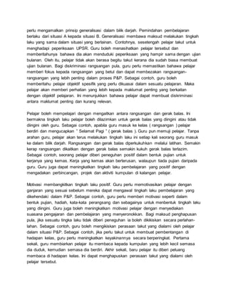 perlu mengamalkan prinsip generalisasi dalam bilik darjah. Pemindahan pembelajaran
berlaku dari situasi A kepada situasi B. Generalisasi membawa maksud melakukan tingkah
laku yang sama dalam situasi yang berlainan. Contohnya, sesetengah pelajar takut untuk
menghadapi peperiksaan UPSR. Guru boleh menasihatkan pelajar tersebut dan
memberitahunya bahawa dia akan menduduki peperiksaan yang hampir sama dengan ujian
bulanan. Oleh itu, pelajar tidak akan berasa begitu takut kerana dia sudah biasa membuat
ujian bulanan. Bagi diskriminasi rangsangan pula, guru perlu memastikan bahawa pelajar
memberi fokus kepada rangsangan yang betul dan dapat membezakan rangsangan-
rangsangan yang lebih penting dalam proses P&P. Sebagai contoh, guru boleh
memberitahu pelajar objektif spesifik yang perlu dikuasai dalam sesuatu pelajaran. Maka
pelajar akan memberi perhatian yang lebih kepada maklumat penting yang berkaitan
dengan objektif pelajaran. Ini menunjukkan bahawa pelajar dapat membuat diskriminasi
antara maklumat penting dan kurang relevan.
Pelajar boleh mempelajari dengan mengaitkan antara rangsangan dan gerak balas. Ini
bermakna tingkah laku pelajar boleh dilazimkan untuk gerak balas yang diingini atau tidak
diingini oleh guru. Sebagai contoh, apabila guru masuk ke kelas ( rangsangan ) pelajar
berdiri dan mengucapkan ” Selamat Pagi ” ( gerak balas ). Guru pun memuji pelajar. Tanpa
arahan guru, pelajar akan terus melakukan tingkah laku ini setiap kali seorang guru masuk
ke dalam bilik darjah. Rangsangan dan gerak balas diperkukuhkan melalui latihan. Semakin
kerap rangsangan dikaitkan dengan gerak balas semakin kukuh gerak balas terlazim.
Sebagai contoh, seorang pelajar diberi peneguhan positif dalam bentuk pujian untuk
kerjanya yang kemas. Kerja yang kemas akan berterusan, walaupun tiada pujian daripada
guru. Guru juga dapat meningkatkan tingkah laku pembelajaran yang positif dengan
mengadakan perbincangan, projek dan aktiviti kumpulan di kalangan pelajar.
Motivasi membangkitkan tingkah laku positif. Guru perlu memotivasikan pelajar dengan
ganjaran yang sesuai sebelum mereka dapat mengawal tingkah laku pembelajaran yang
dikehendaki dalam P&P. Sebagai contoh, guru perlu memberi motivasi seperti dalam
bentuk pujian, hadiah, kata-kata perangsang dan sebagainya untuk menbentuk tingkah laku
yang diingini. Guru juga boleh meningkatkan motivasi pelajar dengan menyediakan
suasana pengajaran dan pembelajaran yang menyeronokkan. Bagi maksud penghapusan
pula, jika sesuatu tingka laku tidak diberi peneguhan ia boleh dikikiskan secara perlahan-
lahan. Sebagai contoh, guru boleh mengikiskan perasaan takut yang dialami oleh pelajar
dalam situasi P&P. Sebagai contoh, jika perlu takut untuk membuat pembentangan di
hadapan kelas, guru perlu meningkatkan keyakinannya secara berperingkat. Pertama
sekali, guru membiarkan pelajar itu membaca kepada kumpulan yang lebih kecil semasa
dia duduk, kemudian semasa dia berdiri. Akhir sekali, baru pelajar itu diberi peluang
membaca di hadapan kelas. Ini dapat menghapuskan perasaan takut yang dialami oleh
pelajar tersebut.
 