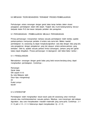 6.0 IMPLIKASI TEORI BEHAVIORIS TERHADAP PROSES PEMBELAJARAN
Perhubungan antara ransangan dengan gerak balas kerap berlaku dalam situasi
pengajaran pembelajaran dalam bilik darjah. Tingkah laku murid kadang-kadang berusul
daripada ikatan R-G dan kesan daripada pertalian dan peneguhan.
6.1 PERHUBUNGAN : PEMBELAJARAN MELALUI PERHUBUNGAN
Prinsip perhubungan menyarankan bahawa sesuatu pembelajaran boleh berlaku apabila
perkara-perkara mempunyai pertalian di antara satu sama lain. Melalui kaedah
pembelajaran ini, seseorang itu dapat menghubungkaitkan satu idea dengan idea yang lain,
satu pengalaman dengan pengalaman yang lain ataupun antara perkara-perkara yang
berkaitan. Oleh itu, apabila sesuatu perkara timbul (ransangan), perkara yang lain (gerak
balas) dapat diingatkan. Proses perhubungan ini dipengaruhi oleh faktor-faktor berikut :
6.1.1 PENGULANGAN
Memadankan ransangan dengan gerak balas yang betul secara berulang-ulang dapat
menghasilkan pembelajaran. Contohnya :
Ransangan
Gerak balas
Sifir seperti 4 X 6
Ibu kota Malaysia ialah
Daun hijau mengandungi
24
Kuala Lumpur
klorofil
6.1.2 STEREOTAIP
Pembelajaran boleh menghasilkan kesan kukuh pada diri seseorang untuk membuat
sesuatu atau menhinterpretasikan sesuatu perkara. Misalnya, cara menyimpan alat selepas
digunakan; atau cara menyelesaikan masalah matematik yang sama jenis. Contohnya : x +
4 = 8, jadi x = 8 – 4 = 4. Seterusnya dapat menyelesaikan 2y – 2 = 6.
 