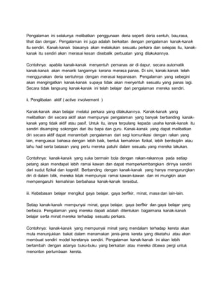 Pengalaman ini selalunya melibatkan penggunaan deria seperti deria sentuh, bau,rasa,
lihat dan dengar. Pengalaman ini juga adalah berkaitan dengan pengalaman kanak-kanak
itu sendiri. Kanak-kanak biasanya akan melakukan sesuatu perkara dan selepas itu, kanak-
kanak itu sendiri akan merasai kesan disebalik perbuatan yang dilakukannya.
Contohnya: apabila kanak-kanak menyentuh pemanas air di dapur, secara automatik
kanak-kanak akan menarik tangannya kerana merasa panas. Di sini, kanak-kanak telah
menggunakan deria sentuhnya dengan merasai kepanasan. Pengalaman yang sebegini
akan mengingatkan kanak-kanak supaya tidak akan menyentuh sesuatu yang panas lagi.
Secara tidak langsung kanak-kanak ini telah belajar dari pengalaman mereka sendiri.
ii. Penglibatan aktif ( active involvement )
Kanak-kanak akan belajar melalui perkara yang dilakukannya. Kanak-kanak yang
melibatkan diri secara aktif akan mempunyai pengalaman yang banyak berbanding kanak-
kanak yang tidak aktif atau pasif. Untuk itu, ianya terpulang kepada usaha kanak-kanak itu
sendiri disamping sokongan dari ibu bapa dan guru. Kanak-kanak yang dapat melibatkan
diri secara aktif dapat menambah pengalaman dari segi komunikasi dengan rakan yang
lain, menguasai bahasa dengan lebih baik, bentuk kemahiran fizikal, lebih berdisiplin atau
tahu had serta batasan yang perlu mereka patuhi dalam sesuatu yang mereka lakukan.
Contohnya: kanak-kanak yang suka bermain bola dengan rakan-rakannya pada setiap
petang akan mendapat lebih ramai kawan dan dapat memperkembangkan dirinya sendiri
dari sudut fizikal dan kognitif. Berbanding dengan kanak-kanak yang hanya mengurungkan
diri di dalam bilik, mereka tidak mempunyai ramai kawan-kawan dan ini mungkin akan
mempengaruhi kemahiran berbahasa kanak-kanak tersebut.
iii. Kebebasan belajar mengikut gaya belajar, gaya berfikir, minat, masa dan lain-lain.
Setiap kanak-kanak mempunyai minat, gaya belajar, gaya berfikir dan gaya belajar yang
berbeza. Pengalaman yang mereka dapati adalah ditentukan bagaimana kanak-kanak
belajar serta minat mereka terhadap sesuatu perkara.
Contohnya: kanak-kanak yang mempunyai minat yang mendalam terhadap kereta akan
mula menunjukkan bakat dalam menamakan jenis-jenis kereta yang diketahui atau akan
membuat sendiri model keretanya sendiri. Pengalaman kanak-kanak ini akan lebih
bertambah dengan adanya buku-buku yang berkaitan atau mereka dibawa pergi untuk
menonton perlumbaan kereta.
 