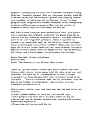 penghapusan ransangan yang tidak diingini untuk menggalakkan hasil tingkah laku yang
dikehendaki. Penghapusan ransangan negatif juga menambahkan kekerapan tingkah laku
itu. Misalnya, seorang murid akan menyiapkan tugasannya dalam masa yang ditetapkan
untuk mengelakkan daripada dimarahi oleh guru. Ransangan “dimarahi” merupakan
peneguhan negatif. Peneguhan positif melibatkan penambahan sesuatu ransangan tetapi
peneguhan negatif pengurangan ransangan itu. Malah kedua-dua peneguhan ini
menggalakkan sesuatu tingkah laku berlaku dengan lebih kerap lagi.
Perlu diingatkan bahawa peneguhan negatif berbeza daripada denda. Denda digunakan
untuk mengurangkan atau menghalang sesuatu tingkah laku. Sesuatu tingkah laku itu
diandaikan tidak akan berulang lagi selepas denda dikenakan. Denda boleh dilaksanakan
dalam dua cara untuk menggalakkan pembelajaran. Pertama menggunakan satu
ransangan untuk menghapuskan tingkah laku yang tidak diingini. Misalnya memberikan
tugasan tambahan kepada murid, mendenda murid berlari keliling padang, atau merotan.
Kedua ialah denda yang berkaitan dengan melucutkan sesuatu ransangan. Guru atau ibu
bapa tidak memberikan sesuatu keistimewaan kepada anak-anak yang tidak berkelakuan
baik. Misalnya, anak itu tidak dibenarkan menonton televisyen selama seminggu.
Contoh : Dikecualikan daripada membuat latihan
Perlucutan denda
Contoh : Tidak dibenarkan menonton televisyen selama seminggu
Tingkah laku juga boleh dipengaruhi oleh kata petua sebelum ia berlaku. Petua ialah
tindakan memberi ransangan sebelum sesuatu tingkah laku berlaku dengan tujuan untuk
memperolehi corak tingkah laku itu. Dalam pembelajaran bilik darjah, guru boleh
mengingatkan murid dengan kata petua seperti “untuk menyelesaikan masalah ini, sila
rujuk kepada .....”. Apabila murid melakukan tingkah laku yang sesuai dengan berpandukan
petua itu, guru hendaklah memberi peneguhan ke atas pencapaian murid untuk
menggalakkan pembelajaran lanjutan.
Sebagai rumusan, pelaziman operan dapat dilaksanakan dalam bilik darjah dengan cara-
cara berikut :
v Pastikan peneguhan diberikan bagi tingkah laku positif dalam bilik darjah.
v Berikan peneguhan yang banyak semasa mewujudkan tingkah laku yang baru.
v Selepas tingkah laku baru diwujudkan teruskan memberi peneguhan untuk memelihara
kesinambungan tingkah laku itu.
v Gunakan petua untuk membina tingkah laku baru.
 
