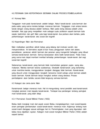 4.0 PERANAN DAN KEPENTINGAN BERMAIN DALAM PROSES PEMBELAJARAN
4.1 Konsep Main
Tanggapan main pada kanak-kanak adalah belajar. Naluri kanak-kanak suka bermain dan
pada waktu yang sama mereka berlajar menerusi bermain. Tanggapan main antara kanak-
kanak dengan orang dewasa adalah berbeza. Main pada orang dewasa adalah untuk
beriadah. Ada juga yang menjadikan main sebagai suatu profesion seperti bermain bola
sepak, badminton dan golf. Main pula bagi kanak-kanak dua perkara akan berlaku pada
perkembangan kanak-kanak iaitu sosial dan kognitif.
4.2 Kepentingan Main dan Permainan
Main melibatkan pemilihan aktiviti bebas yang datang dari motivasi sendiri, dan
menyeronokkan. Ini bermakna aspek di luar masa, penggunaan bahan dan alatan,
persekitaran, peraturan aktiviti bermain dan peranan yang mengambil bahagian yang dibuat
semasa kanak-kanak bermain. Semua berasaskan deria realiti kanak-kanak. Pada masa
yang sama main dapat memberi menfaat terhadap perkembangan kanak-kanak dari segi
sosial dan kognitif.
Sebenarnya kanak-kanak yang bermain tidak memerlukan ganjaran pujian, wang atau
makanan. Mereka bermain kerana sukakannya. Disebalik kanak-kanak yang bertanding
untuk membina kereta, menggunakkan bongkah dianggap tidak bermain. Kanak-kanak
yang disuruh untuk menggunakan bongkah berwarna merah sahaja untuk bermain adalah
bukan bermain. Kanak bermain tanpa mengikut arahan orang dewasa. Proses
pembelajaran akan berlaku secara tidak langsung semasa bermain.
4.3 Kategori dan Jenis-Jenis Main
Kanak-kanak belajar menerusi main. Hal ini mengundang ramai pendidik awal kanak-kanak
mengkaji peranan main kepada kanak-kanak. Terdapat dua pandangan tentang peringkat
main kanak-kanak yang telah dikaji:
4.3.1 Permainan Sosial Mildred Parten (1932)
Beliau telah mengkaji main dari aspek sosial. Beliau mengkategorikan main sosial kepada
enam peringkat pembentukan sosial kanak-kanak menerusi main. Kajiannya tentang main
sosial masih dianggap sesuai sehingga hari ini. Pemeringkatan main yang digunakan oleh
beliau terus dijadikan rujukan. Kategori main sosial mengikut Mildred Parten (1932) adalah
seperti berikut:
 