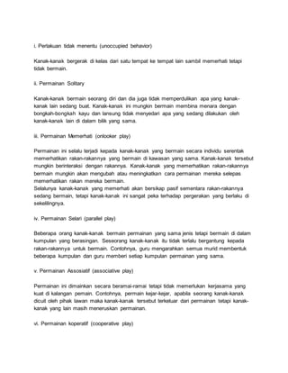 i. Perlakuan tidak menentu (unoccupied behavior)
Kanak-kanak bergerak di kelas dari satu tempat ke tempat lain sambil memerhati tetapi
tidak bermain.
ii. Permainan Solitary
Kanak-kanak bermain seorang diri dan dia juga tidak memperdulikan apa yang kanak-
kanak lain sedang buat. Kanak-kanak ini mungkin bermain membina menara dengan
bongkah-bongkah kayu dan lansung tidak menyedari apa yang sedang dilakukan oleh
kanak-kanak lain di dalam bilik yang sama.
iii. Permainan Memerhati (onlooker play)
Permainan ini selalu terjadi kepada kanak-kanak yang bermain secara individu serentak
memerhatikan rakan-rakannya yang bermain di kawasan yang sama. Kanak-kanak tersebut
mungkin berinteraksi dengan rakannya. Kanak-kanak yang memerhatikan rakan-rakannya
bermain mungkin akan mengubah atau meningkatkan cara permainan mereka selepas
memerhatikan rakan mereka bermain.
Selalunya kanak-kanak yang memerhati akan bersikap pasif sementara rakan-rakannya
sedang bermain, tetapi kanak-kanak ini sangat peka terhadap pergerakan yang berlaku di
sekelilingnya.
iv. Permainan Selari (parallel play)
Beberapa orang kanak-kanak bermain permainan yang sama jenis tetapi bermain di dalam
kumpulan yang berasingan. Seseorang kanak-kanak itu tidak terlalu bergantung kepada
rakan-rakannya untuk bermain. Contohnya, guru mengarahkan semua murid membentuk
beberapa kumpulan dan guru memberi setiap kumpulan permainan yang sama.
v. Permainan Assosiatif (associative play)
Permainan ini dimainkan secara beramai-ramai tetapi tidak memerlukan kerjasama yang
kuat di kalangan pemain. Contohnya, permain kejar-kejar, apabila seorang kanak-kanak
dicuit oleh pihak lawan maka kanak-kanak tersebut terkeluar dari permainan tetapi kanak-
kanak yang lain masih meneruskan permainan.
vi. Permainan koperatif (cooperative play)
 