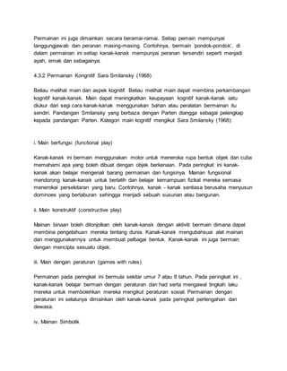 Permainan ini juga dimainkan secara beramai-ramai. Setiap pemain mempunyai
tanggungjawab dan peranan masing-masing. Contohnya, bermain ‘pondok-pondok’, di
dalam permainan ini setiap kanak-kanak mempunyai peranan tersendiri seperti menjadi
ayah, emak dan sebagainya.
4.3.2 Permainan Kongnitif Sara Smilansky (1968)
Beliau melihat main dari aspek kognitif. Beliau melihat main dapat membina perkambangan
kognitif kanak-kanak. Main dapat meningkatkan keupayaan kognitif kanak-kanak iaitu
diukur dari segi cara kanak-kanak menggunakan bahan atau peralatan bermainan itu
sendiri. Pandangan Smilansky yang berbaza dengan Parten diangga sebagai pelengkap
kepada pandangan Parten. Kategori main kognitif mengikut Sara Smilansky (1968):
i. Main berfungsi (functional play)
Kanak-kanak ini bermain menggunakan motor untuk meneroka rupa bentuk objek dan cuba
memahami apa yang boleh dibuat dengan objek berkenaan. Pada peringkat ini kanak-
kanak akan belajar mengenali barang permainan dan fungsinya. Mainan fungsional
mendorong kanak-kanak untuk berlatih dan belajar kemampuan fizikal mereka semasa
menerokai persekitaran yang baru. Contohnya, kanak - kanak sentiasa berusaha menyusun
dominoes yang bertaburan sehingga menjadi sebuah susunan atau bangunan.
ii. Main konstruktif (constructive play)
Mainan binaan boleh ditonjolkan oleh kanak-kanak dengan aktiviti bermain dimana dapat
membina pengetahuan mereka tentang dunia. Kanak-kanak mengubahsuai alat mainan
dan menggunakannya untuk membuat pelbagai bentuk. Kanak-kanak ini juga bermain
dengan mencipta sesuatu objek.
iii. Main dengan peraturan (games with rules)
Permainan pada peringkat ini bermula sekitar umur 7 atau 8 tahun. Pada peringkat ini ,
kanak-kanak belajar bermain dengan peraturan dan had serta mengawal tingkah laku
mereka untuk membolehkan mereka mengikut peraturan sosial. Permainan dengan
peraturan ini selalunya dimainkan oleh kanak-kanak pada peringkat pertengahan dan
dewasa.
iv. Mainan Simbolik
 