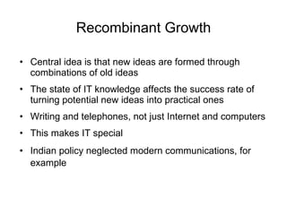 Recombinant Growth Central idea is that new ideas are formed through combinations of old ideas The state of IT knowledge affects the success rate of turning potential new ideas into practical ones Writing and telephones, not just Internet and computers This makes IT special Indian policy neglected modern communications, for example   