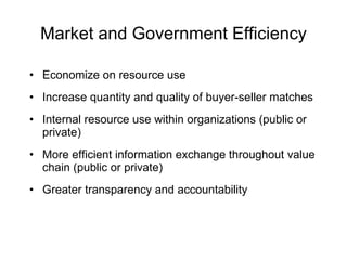 Market and Government Efficiency Economize on resource use Increase quantity and quality of buyer-seller matches Internal resource use within organizations (public or private) More efficient information exchange throughout value chain (public or private) Greater transparency and accountability 