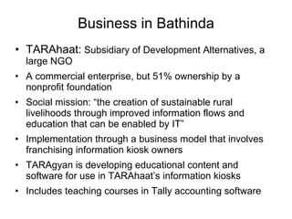 Business in Bathinda TARAhaat:  Subsidiary of Development Alternatives, a large NGO A commercial enterprise, but 51% ownership by a nonprofit foundation Social mission: “the creation of sustainable rural livelihoods through improved information flows and education that can be enabled by IT” Implementation through a business model that involves franchising information kiosk owners TARAgyan is developing educational content and software for use in TARAhaat’s information kiosks  Includes teaching courses in Tally accounting software 