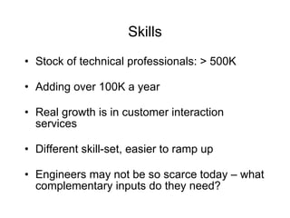 Skills Stock of technical professionals: > 500K Adding over 100K a year Real growth is in customer interaction services  Different skill-set, easier to ramp up Engineers may not be so scarce today – what complementary inputs do they need? 