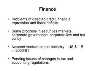 Finance Problems of directed credit, financial repression and fiscal deficits Some progress in securities markets, corporate governance, corporate law and tax policy Nascent venture capital industry – US $ 1 B in 2000-01 Pending issues of changes in tax and accounting regulations 