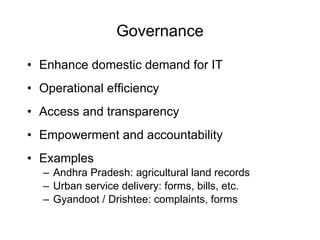 Governance Enhance domestic demand for IT Operational efficiency Access and transparency Empowerment and accountability Examples Andhra Pradesh: agricultural land records Urban service delivery: forms, bills, etc.  Gyandoot / Drishtee: complaints, forms 