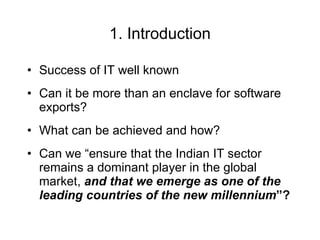 1. Introduction Success of IT well known Can it be more than an enclave for software exports? What can be achieved and how? Can we “ensure that the Indian IT sector remains a dominant player in the global market,   and that we emerge as one of the leading countries of the new millennium ”?  
