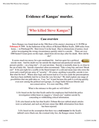 Who killed Web Warrior Steve Kangas?                                          http://www.psnw.com/~bashford/kang-ev0.html




                               Evidence of Kangas' murder.


                                       Who killed Steve Kangas?

                                                 Case overview
             Steve Kangas was found dead on the 39th ﬂoor of his enemy's doorstep at 11:30 PM on
          February 8 1999. In the bathroom of the ofﬁces of Richard Mellon Scaife, 2000 miles from
            home, -- in Pittsburgh PA. Shot (twice?) in the head. Due to obstructions of justice, local
             police investigating the wrong circumstances quickly ruled it a suicide. There are over
           1000 heated Usenet posts on this topic, dated from eleven days after his death. How did he
                                                      die?
              It seems much too messy for a pre-meditated hit. And too quiet for a political
            suicide stunt. And his death was far outside the depressed and paralyzed suicidal
          person's proﬁle -- on a long trip? -- it's just not done. Suicide is normally done in, or close to
          the rut of daily life. Suicide counselors often recommend; "Take a long trip, and now! Break
          out!" It ﬁts just right for a scufﬂe or the ﬂared temper of a cold and mean man who owns the
           town and a small private army of "security". Of course, anything is possible, suicide is too.
          But what ﬁts best?. Where does logic and reason lead us if we toss aside the preconceptions
            that have been skillfully laid for us from the very ﬁrst day? We shall explore one range of
            possibilities that one path takes us. I say "we" in part because this path is evolving quickly
                   even now among the political newsgroups, in a huge battle between liberals and
                                    neo-conservatives. It is now mid May, 1999.
                                   What is the entrance to this path we will follow?
                  1) It's based on the fact that Scaife and/or his employees had fouled the police
                      investigation within hours to suggest a "closed case" random suicide by
                                  concealing or withholding critical information.
                 2) It's also based on the fact that Scaife's Tribune-Review tabloid attack articles
                 were so unfactual, and such an obvious smear that ALL information from them
                                                  has been rejected.

                     3) It's based on the assumption that there was a real reason for the Scaife
                    tabloid's news black-out, the eventual risky lies, the Kangas smear, Scaife's


1 of 39                                                                                                 11/25/09 5:56 PM
 